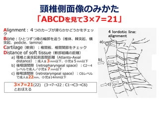 頸椎側面像のみかた
「ABCDを見て3×7=21」
Alignment：４つのカーブが滑らかかどうかをチェッ
ク
Bone：ひとつずつ骨の輪郭を追う（椎体、棘突起、横
突起、pedicle、lamina）
Cartilage（軟骨）：椎間板、椎間関節をチェック
Distance of soft tissue（軟部組織の距離）
a) 環椎と歯突起前面間距離（Atlanto-Axial
distance）：成人≦３mm以下、小児≦５mm以下
b) 後咽頭間隙（retropharyngeal space）：C2～4
レベルで成人／小児≦７mm以下
c) 後喉頭間隙（retrolaryngeal space）：C6レベル
で成人≦22mm、小児≦14mm以下
3×7=21(22) (3→7→22：C1→C3→C6)
とおぼえる
a)
b)
c)
 