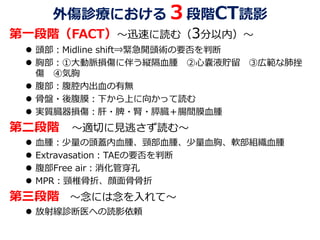 外傷診療における３段階CT読影
第一段階（FACT）～迅速に読む（3分以内）～
 頭部：Midline shift⇒緊急開頭術の要否を判断
 胸部：①大動脈損傷に伴う縦隔血腫 ②心嚢液貯留 ③広範な肺挫
傷 ④気胸
 腹部：腹腔内出血の有無
 骨盤・後腹膜：下から上に向かって読む
 実質臓器損傷：肝・脾・腎・膵臓＋腸間膜血腫
第二段階 ～適切に見逃さず読む～
 血腫：少量の頭蓋内血腫、頸部血腫、少量血胸、軟部組織血腫
 Extravasation：TAEの要否を判断
 腹部Free air：消化管穿孔
 MPR：頸椎骨折、顔面骨骨折
第三段階 ～念には念を入れて～
 放射線診断医への読影依頼
 