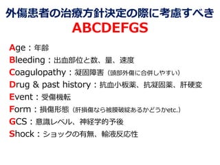 外傷患者の治療方針決定の際に考慮すべき
ABCDEFGS
Age：年齢
Bleeding：出血部位と数、量、速度
Coagulopathy：凝固障害（頭部外傷に合併しやすい）
Drug & past history：抗血小板薬、抗凝固薬、肝硬変
Event：受傷機転
Form：損傷形態（肝損傷なら被膜破綻あるかどうかetc.）
GCS：意識レベル、神経学的予後
Shock：ショックの有無、輸液反応性
 