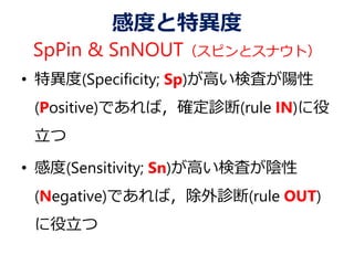 感度と特異度
SpPin & SnNOUT（スピンとスナウト）
• 特異度(Specificity; Sp)が高い検査が陽性
(Positive)であれば，確定診断(rule IN)に役
立つ
• 感度(Sensitivity; Sn)が高い検査が陰性
(Negative)であれば，除外診断(rule OUT)
に役立つ
 