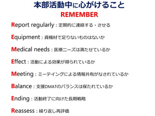 本部活動中に心がけること
REMEMBER
Report regularly：定期的に連絡する・させる
Equipment：資機材で足りないものはないか
Medical needs：医療ニーズは満たせているか
Effect：活動による効果が得られているか
Meeting：ミーテイングによる情報共有がなされているか
Balance：支援DMATのバランスは保たれているか
Ending：活動終了に向けた長期戦略
Reassess：繰り返し再評価
 