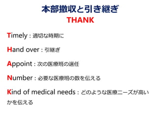 本部撤収と引き継ぎ
THANK
Timely：適切な時期に
Hand over：引継ぎ
Appoint：次の医療班の選任
Number：必要な医療班の数を伝える
Kind of medical needs：どのような医療ニーズが高い
かを伝える
 