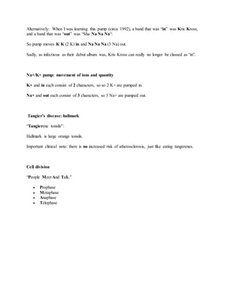 Alternatively: When I was learning this pump (circa 1992), a band that was “in” was Kris Kross,
and a band that was “out” was “Sha Na Na Na“:
So pump moves K K (2 K) in and Na Na Na (3 Na) out.
Sadly, as infectious as their debut album was, Kris Kross can really no longer be classed as “in”.
Na+/K+ pump: movement of ions and quantity
K+ and in each consist of 2 characters, so so 2 K+ are pumped in.
Na+ and out each consist of 3 characters, so 3 Na+ are pumped out.
Tangier’s disease: hallmark
“Tangierene tonsils”:
Hallmark is large orange tonsils.
Important clinical note: there is no increased risk of atherosclerosis, just like eating tangerenes.
Cell division
“People Meet And Talk.”
 Prophase
 Metaphase
 Anaphase
 Telophase
 
