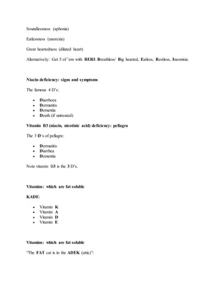 Soundlessness (aphonia)
Eatlessness (anorexia)
Great heartedness (dilated heart)
Alternatively: Get 5 of ’em with BERI: Breathless/ Big hearted, Eatless, Restless, Insomnia.
Niacin deficiency: signs and symptoms
The famous 4 D’s:
 Diarrhoea
 Dermatitis
 Dementia
 Death (if untreated)
Vitamin B3 (niacin, nicotinic acid) deficiency: pellagra
The 3 D‘s of pellagra:
 Dermatitis
 Diarrhea
 Dementia
Note vitamin B3 is the 3 D’s.
Vitamins: which are fat soluble
KADE:
 Vitamin K
 Vitamin A
 Vitamin D
 Vitamin E
Vitamins: which are fat soluble
“The FAT cat is in the ADEK (attic)”:
 