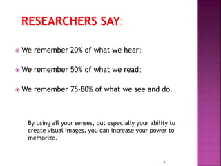  We remember 20% of what we hear;
 We remember 50% of what we read;
 We remember 75-80% of what we see and do.
4
By using all your senses, but especially your ability to
create visual images, you can increase your power to
memorize.
 