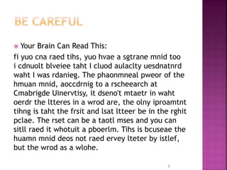  Your Brain Can Read This:
fi yuo cna raed tihs, yuo hvae a sgtrane mnid too
i cdnuolt blveiee taht I cluod aulaclty uesdnatnrd
waht I was rdanieg. The phaonmneal pweor of the
hmuan mnid, aoccdrnig to a rscheearch at
Cmabrigde Uinervtisy, it dseno't mtaetr in waht
oerdr the ltteres in a wrod are, the olny iproamtnt
tihng is taht the frsit and lsat ltteer be in the rghit
pclae. The rset can be a taotl mses and you can
sitll raed it whotuit a pboerlm. Tihs is bcuseae the
huamn mnid deos not raed ervey lteter by istlef,
but the wrod as a wlohe.
5
 