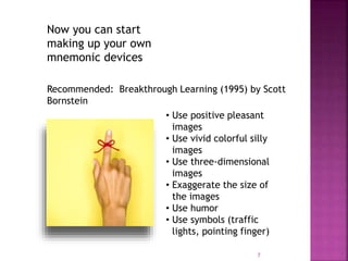 Now you can start
making up your own
mnemonic devices
Recommended: Breakthrough Learning (1995) by Scott
Bornstein
• Use positive pleasant
images
• Use vivid colorful silly
images
• Use three-dimensional
images
• Exaggerate the size of
the images
• Use humor
• Use symbols (traffic
lights, pointing finger)
7
 