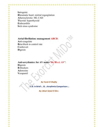 Iatrogenic 
Rheumatic heart: mirtral regurgitation 
Atherosclerotic: MI, CAD 
Thyroid: hyperthyroid 
Endocarditis 
Sick sinus syndrome 
Atrial fibrillation: management ABCD: 
Anti-coagulate 
Beta-block to control rate 
Cardiovert 
Digoxin 
Anti-arrythmics: for AV nodes "Do Block AV": 
Digoxin 
B-blockers 
Adenosine 
Verapamil 
By Tarek El Shaf3y 
.::T.B. In Brief::.. & .::Arrythmia Comparison::.. 
By::Wael 3ala2 El Din:: 
 