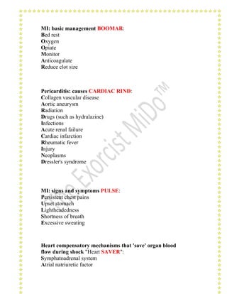 MI: basic management BOOMAR: 
Bed rest 
Oxygen 
Opiate 
Monitor 
Anticoagulate 
Reduce clot size 
Pericarditis: causes CARDIAC RIND: 
Collagen vascular disease 
Aortic aneurysm 
Radiation 
Drugs (such as hydralazine) 
Infections 
Acute renal failure 
Cardiac infarction 
Rheumatic fever 
Injury 
Neoplasms 
Dressler's syndrome 
MI: signs and symptoms PULSE: 
Persistent chest pains 
Upset stomach 
Lightheadedness 
Shortness of breath 
Excessive sweating 
Heart compensatory mechanisms that 'save' organ blood 
flow during shock "Heart SAVER": 
Symphatoadrenal system 
Atrial natriuretic factor 
 