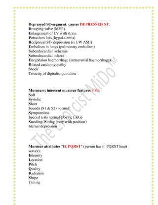 Depressed ST-segment: causes DEPRESSED ST: 
Drooping valve (MVP) 
Enlargement of LV with strain 
Potassium loss (hypokalemia) 
Reciprocal ST- depression (in I/W AMI) 
Embolism in lungs (pulmonary embolism) 
Subendocardial ischemia 
Subendocardial infarct 
Encephalon haemorrhage (intracranial haemorrhage) 
Dilated cardiomyopathy 
Shock 
Toxicity of digitalis, quinidine 
Murmurs: innocent murmur features 8 S's: 
Soft 
Systolic 
Short 
Sounds (S1 & S2) normal 
Symptomless 
Special tests normal (X-ray, EKG) 
Standing/ Sitting (vary with position) 
Sternal depression 
Murmur attributes "IL PQRST" (person has ill PQRST heart 
waves): 
Intensity 
Location 
Pitch 
Quality 
Radiation 
Shape 
Timing 
 