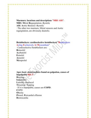 Murmurs: locations and descriptions "MRS A$$": 
MRS: Mitral Regurgitation--Systolic 
A$$: Aortic Stenosis--Systolic 
· The other two murmurs, Mitral stenosis and Aortic 
regurgitation, are obviously diastolic. 
Betablockers: cardioselective betablockers "Betablockers 
Acting Exclusively At Myocardium" 
· Cardioselective betablockers are: 
Betaxolol 
Acebutelol 
Esmolol 
Atenolol 
Metoprolol 
Apex beat: abnormalities found on palpation, causes of 
impalpable HILT: 
Heaving 
Impalpable 
Laterally displaced 
Thrusting/ Tapping 
· If it is impalpable, causes are COPD: 
COPD 
Obesity 
Pleural, Pericardial effusion 
Dextrocardia 
 