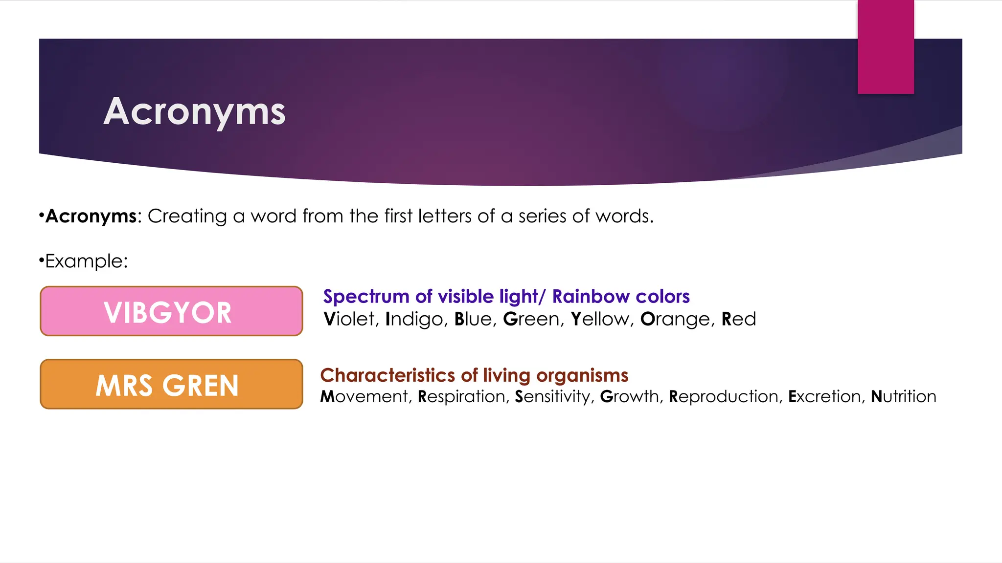 Acronyms
•Acronyms: Creating a word from the first letters of a series of words.
•Example:
VIBGYOR
MRS GREN Characteristics of living organisms
Movement, Respiration, Sensitivity, Growth, Reproduction, Excretion, Nutrition
Spectrum of visible light/ Rainbow colors
Violet, Indigo, Blue, Green, Yellow, Orange, Red
 