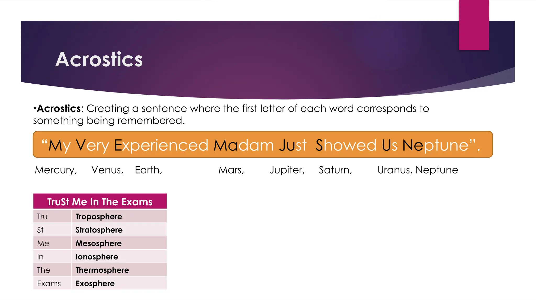 Acrostics
•Acrostics: Creating a sentence where the first letter of each word corresponds to
something being remembered.
“My Very Experienced Madam Just Showed Us Neptune”.
TruSt Me In The Exams
Tru Troposphere
St Stratosphere
Me Mesosphere
In Ionosphere
The Thermosphere
Exams Exosphere
Mercury, Venus, Earth, Mars, Jupiter, Saturn, Uranus, Neptune
 