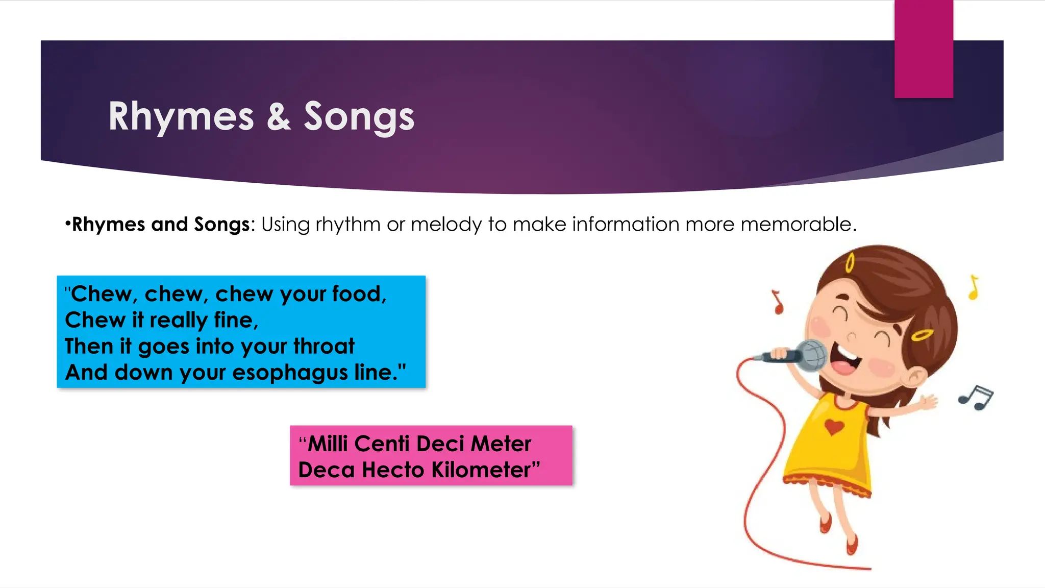 Rhymes & Songs
•Rhymes and Songs: Using rhythm or melody to make information more memorable.
"Chew, chew, chew your food,
Chew it really fine,
Then it goes into your throat
And down your esophagus line."
“Milli Centi Deci Meter
Deca Hecto Kilometer”
 