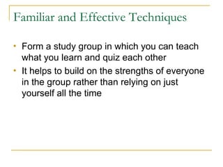 Familiar and Effective Techniques Form a study group in which you can teach what you learn and quiz each other  It helps to build on the strengths of everyone in the group rather than relying on just yourself all the time 