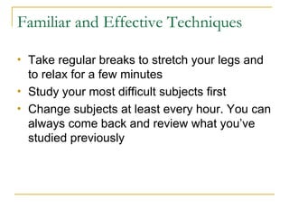Familiar and Effective Techniques Take regular breaks to stretch your legs and to relax for a few minutes Study your most difficult subjects first  Change subjects at least every hour. You can always come back and review what you’ve studied previously 