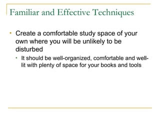 Familiar and Effective Techniques Create a comfortable study space of your own where you will be unlikely to be disturbed  It should be well-organized, comfortable and well-lit with plenty of space for your books and tools 