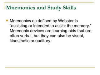 Mnemonics and Study Skills <ul><li>Mnemonics as defined by Webster is “assisting or intended to assist the memory.” Mnemon...