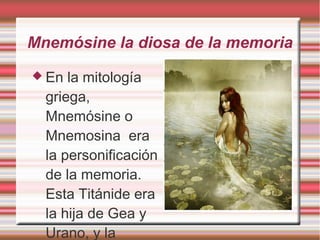 Mnemósine la diosa de la memoria 
 En la mitología 
griega, 
Mnemósine o 
Mnemosina era 
la personificación 
de la memoria. 
Esta Titánide era 
la hija de Gea y 
Urano, y la 
 