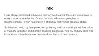 Intro
I was always interested in how our memory works and if there are some ways to
make it work more effective. One of the most efficient approaches is
mnemotechnics - which has proven it efficiency many times (see last slide).
So I decided to do my final project on gathering and summarising the information
of memory formation and memory recalling processes. And my primary point was
to understand how Mnemotechnics works in terms of neuroscience.
 