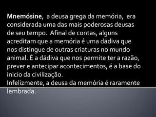 Mnemósine, a deusa grega da memória, era
considerada uma das mais poderosas deusas
de seu tempo. Afinal de contas, alguns
acreditam que a memória é uma dádiva que
nos distingue de outras criaturas no mundo
animal. É a dádiva que nos permite ter a razão,
prever e antecipar acontecimentos, é a base do
inicio da civilização.
Infelizmente, a deusa da memória é raramente
lembrada.
 
