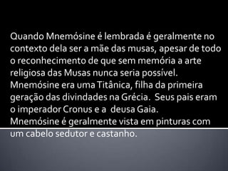 Quando Mnemósine é lembrada é geralmente no
contexto dela ser a mãe das musas, apesar de todo
o reconhecimento de que sem memória a arte
religiosa das Musas nunca seria possível.
Mnemósine era uma Titânica, filha da primeira
geração das divindades na Grécia. Seus pais eram
o imperador Cronus e a deusa Gaia.
Mnemósine é geralmente vista em pinturas com
um cabelo sedutor e castanho.
 