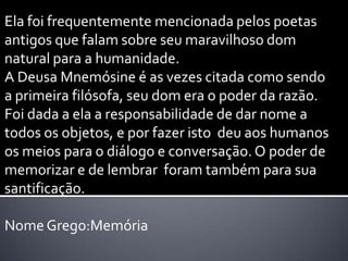 Ela foi frequentemente mencionada pelos poetas
antigos que falam sobre seu maravilhoso dom
natural para a humanidade.
A Deusa Mnemósine é as vezes citada como sendo
a primeira filósofa, seu dom era o poder da razão.
Foi dada a ela a responsabilidade de dar nome a
todos os objetos, e por fazer isto deu aos humanos
os meios para o diálogo e conversação. O poder de
memorizar e de lembrar foram também para sua
santificação.

Nome Grego:Memória
 