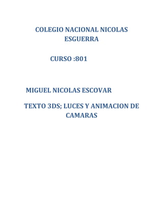 COLEGIO NACIONAL NICOLAS
           ESGUERRA

       CURSO :801



MIGUEL NICOLAS ESCOVAR

TEXTO 3DS; LUCES Y ANIMACION DE
            CAMARAS
 