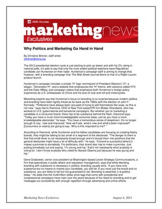 Why Politics and Marketing Go Hand in Hand
By Christine Birkner, staff writer
cbirkner@ama.org

The 2012 presidential election cycle is just starting to pick up steam and with his 2% rating in
national polls, it’s safe to say that only the most ardent political watchers have Republican
candidate Jon Huntsman on their radar. Huntsman’s campaign staff is aiming to change that,
however, with a branding campaign that The Wall Street Journal likens to that of a Ralph Lauren
product launch.

Huntsman’s campaign includes a simple “H” logo reminiscent of President Obama’s “O”; a
slogan, “Generation H”; and a website that emphasizes the “H” theme, with sections called HTV
and the Daily HBlog, and campaign videos that emphasize both Huntsman’s foreign policy
experience as U.S. ambassador to China and his love of rock and roll and motorcycles.

Marketing experts say that Huntsman’s focus on branding is no surprise because modern politics
and branding have been tightly linked as far back as the 1960s with the election of John F.
Kennedy. “Politicians have always been accused of trying to sell themselves like soap, so this is
not new,” says Harris Diamond, CEO of New York-based PR firm Weber Shandwick, who has
worked on U.S. gubernatorial and senatorial campaigns. But whether you’re marketing a
candidate or a consumer brand, there has to be substance behind the flash, Diamond says.
“Today you have a much more knowledgeable consumer base, just as you have a more
knowledgeable electorate,” he says. “You have a tremendous sense of skepticism. It’s no longer
enough to say, ‘new and improved.’ Now we’ll ask, what’s new and what’s been improved?
[Consumers or voters] are going to say, ‘Why is this important to me?’ ”

According to Diamond, while Huntsman and his fellow candidates are focusing on creating flashy
brands, they might be talking to too small of a segment of the electorate. “The danger to them is
that that small sliver is not necessarily broad enough and it’s boxed them into positions that the
general electorate might have a lot of difficulty with,” he says. “A brand is successful [when] it
makes a promise to somebody. For politicians, their brand also has to make a promise. Just
putting somebody out and saying, ‘I’m young and hip,’ that’s not necessarily what anybody is
voting for. I don’t know anybody who voted for Barack Obama just because he was young and
hip.”

Gene Grabowski, senior vice president at Washington-based Levick Strategic Communications, a
firm that specializes in public affairs and reputation management, says that while blending
branding with substance is necessary in politics, branding usually wins. “If you have only
substance but no means to market your candidate, you will fail. If you have just the brand and no
substance, you are likely to fail but not guaranteed to fail. Branding is essential; it is politics
today.” He adds that the multimillion-dollar price tags that come with presidential and
congressional campaigns have risen over the years because of the need for branding and to get
messages out consistently with enough repetition through advertising and online efforts.




Marketing News Exclusives                                                    August 4, 2011
 