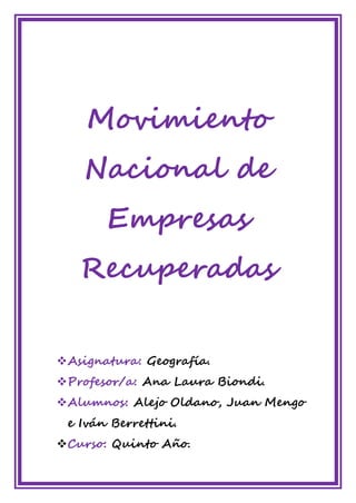 Movimiento
Nacional de
Empresas
Recuperadas
❖Asignatura: Geografía.
❖Profesor/a: Ana Laura Biondi.
❖Alumnos: Alejo Oldano, Juan Mengo
e Iván Berrettini.
❖Curso: Quinto Año.
 