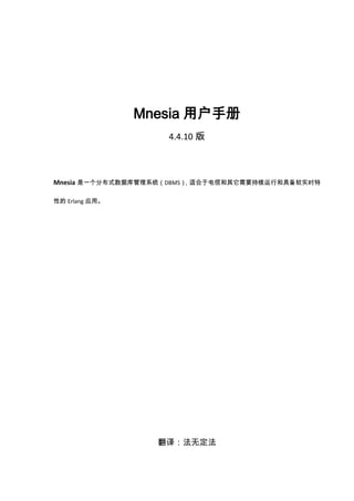 Mnesia用户手册<br />4.4.10版<br />Mnesia是一个分布式数据库管理系统（DBMS），适合于电信和其它需要持续运行和具备软实时特性的Erlang应用。<br />翻译：法无定法<br />2009-11-05<br />mnesia 4.4.10Copyright © 1991-2009 Ericsson <br />目   录<br /> TOC  quot;
1-5quot;
    1、介绍 PAGEREF _Toc244979280  3<br />1.1 关于Mnesia PAGEREF _Toc244979281  3<br />1.2 Mnesia数据库管理系统（DBMS） PAGEREF _Toc244979282  3<br />2、开始Mnesia PAGEREF _Toc244979283  6<br />2.1 首次启动Mnesia PAGEREF _Toc244979284  6<br />2.2一个示例 PAGEREF _Toc244979285  7<br />3、构建Mnesia数据库 PAGEREF _Toc244979286  17<br />3.1 定义模式 PAGEREF _Toc244979287  17<br />3.2 数据模型 PAGEREF _Toc244979288  18<br />3.3启动Mnesia PAGEREF _Toc244979289  19<br />3.4创建新表 PAGEREF _Toc244979290  21<br />4、事务和其他上下文存取 PAGEREF _Toc244979291  24<br />4.1事务属性 PAGEREF _Toc244979292  24<br />4.2锁 PAGEREF _Toc244979293  26<br />4.3脏操作 PAGEREF _Toc244979294  29<br />4.4 记录名与表名 PAGEREF _Toc244979295  30<br />4.5  作业概念和多种存取上下文 PAGEREF _Toc244979296  32<br />4.6嵌套事务 PAGEREF _Toc244979297  34<br />4.7 模式匹配 PAGEREF _Toc244979298  35<br />4.8 迭代 PAGEREF _Toc244979299  37<br />5、其它Mnesia特性 PAGEREF _Toc244979300  40<br />5.1 索引 PAGEREF _Toc244979301  40<br />5.2 分布和容错 PAGEREF _Toc244979302  41<br />5.3 表分片 PAGEREF _Toc244979303  42<br />5.4 本地内容表 PAGEREF _Toc244979304  48<br />5.5 无盘节点 PAGEREF _Toc244979305  48<br />5.6 更多的模式管理 PAGEREF _Toc244979306  49<br />5.7  Mnesia事件处理 PAGEREF _Toc244979307  50<br />5.8 调试Mnesia应用 PAGEREF _Toc244979308  52<br />5.9 Mnesia里的并发进程 PAGEREF _Toc244979309  53<br />5.10原型 PAGEREF _Toc244979310  53<br />5.11 Mnesia基于对象的编程 PAGEREF _Toc244979311  55<br />6 Mnesia系统信息 PAGEREF _Toc244979312  58<br />6.1 数据库配置数据 PAGEREF _Toc244979313  58<br />6.2 内核转储(Core Dumps) PAGEREF _Toc244979314  58<br />6.3 转储表 PAGEREF _Toc244979315  58<br />6.4 检查点 PAGEREF _Toc244979316  58<br />6.5 文件 PAGEREF _Toc244979317  59<br />6.6 在启动时加载表 PAGEREF _Toc244979318  62<br />6.7 从通信失败中恢复 PAGEREF _Toc244979319  63<br />6.8 事务的恢复 PAGEREF _Toc244979320  64<br />6.9 备份、回滚以及灾难恢复 PAGEREF _Toc244979321  65<br />7 Mnsia与SNMP的结合 PAGEREF _Toc244979322  71<br />7.1 结合Mnesia与SNMP PAGEREF _Toc244979323  71<br />8 附录A：Mnesia错误信息 PAGEREF _Toc244979324  72<br />8.1 Mnesia中的错误 PAGEREF _Toc244979325  72<br />9 附录B：备份回调函数接口 PAGEREF _Toc244979326  73<br />9.1 Mnesia备份回调行为 PAGEREF _Toc244979327  73<br />10 附录C：作业存取回调接口 PAGEREF _Toc244979328  78<br />10.1 Mnnesia存取回调行为 PAGEREF _Toc244979329  78<br />11 附录D：分片表哈希回调接口 PAGEREF _Toc244979330  84<br />11.1 mnesia_frag_hash 回调行为 PAGEREF _Toc244979331  84<br />1、介绍 <br />本手册介绍了Mnesia数据库管理系统。Mnesia是一个分布式数据库管理系统(DBMS)，适合于电信和其它需要持续运行和具备软实时特性的Erlang应用，是构建电信应用的控制系统平台——开放式电信平台（OTP）的一部分。<br />1.1 关于Mnesia <br />电信系统的数据管理与传统的商业数据库管理系统（DBMS）有很多相似之处，但并不完全相同。特别是许多不间断系统所要求的高等级容错、需要将数据库管理系统与应用程序结合运行在相同地址空间等导致我们实现了一个全新的数据库管理系统——Mnesia。Mnesia与Erlang编程语言密切联系并且用Erlang实现，提供了实现容错电信系统所需要的功能。Mnesia是专为工业级电信应用打造、使用符号编程语言Erlang写成的多用户、分布式数据库管理系统。Mnesia试图解决典型电信系统的数据管理问题，具备一些在传统数据库中通常找不到的特性。 <br />电信应用有许多不同于传统数据库管理系统的需求。用Erlang语言实现的应用程序需要具备宽广的特性，这是传统数据库管理系统无法满足的。Mnesia的设计要求如下：<br />1、快速实时的键（key）/值（value）查找<br />2、主要用于运营和维护的非实时复杂查询<br />3、由于分布式应用导致的分布式数据<br />4、高容错 <br />5、动态重配置 <br />6、复杂对象 <br />Mnesia与其它大部分数据库管理系统的区别在于其是被设计用于解决电信应用中的典型数据管理问题。因此，Mnesia有许多传统数据库的概念，如事务和查询，也有许多电信应用数据管理系统的概念，如高速实时操作，可配置的容错等级（在复制的意义上）以及不停机进行重新配置的能力等。Mnesia与Erlang编程语言是紧耦合的，使得Erlang几乎成为数据库编程语言。其最大的好处是在操作数据时由于数据库与编程语言所用的数据格式不同而带来的阻抗失配问题完全消失。<br />1.2 Mnesia数据库管理系统（DBMS） <br />1.2.1特性 <br />Mnesia包含的下列特性组合后可以产生一个可容错的分布式数据库管理系统： <br />数据库模式（schema）可在运行时动态重配置；<br />表能被声明为有诸如位置（location）、复制（replication）和持久（persistence）等属性；<br />表能被迁移或复制到多个节点来改进容错性，系统的其它部分仍然可以对表进行存取来读、写和删除记录；<br />表的位置对程序员是透明的。程序通过表名寻址，由系统自身保持对表位置的追踪；<br />数据库事务能够被分布并且在一个事务中能够调用大量函数； <br />多个事务能够并发运行，由数据库管理系统完全同步其执行。Mnesia 保证不会有两个进程同时操作数据；<br />事务能被赋予要么在系统的所有节点上执行，要么不在任何一个节点上执行的特性。 能够用“脏操作（dirty operations）”绕过事务以减少开销并且大大加快运行速度。 <br />这些特性的细节在下面章节中描述。<br />1.2.2  附加的应用程序<br />QLC和Mnesia Session可以与Mnesia协同产生一些增强Mnesia操作能力的函数。Mnesia Session和QLC都有其自己的文档作为OTP文档集的一部分。下面是Mnesia Session和QLC与Mnesia协同使用时的主要特性： <br />QLC具有为Mnesia数据库管理系统优化查询编译器的能力，从根本上让DBMS更高效；<br />QLC能用作Mnesia的数据库编程语言，它包括被称为“列表表达式（list comprehensions）”的标记方法并且能用来对表的集合做复杂的数据库查询；<br />Mnesia Session是Mnesia数据库管理系统的一个接口；<br />Mnesia Session允许外部编程语言（即除了Erlang以外的语言）访问Mnesia DBMS。<br />1.2.2.1何时使用Mnesia <br />在下列类型的应用中使用Mnesia： <br />需要复制数据的应用；<br />需要对数据执行复杂搜索的应用； <br />需要使用原子事务来同步更新多条记录的应用；<br />需要用到软实时特性的应用。<br />另一方面，Mnesia可能不适合以下类型的应用：<br />处理纯文本或二进制文件数据的程序；<br />仅需查询字典的应用可使用标准库模块dets, 这是ets模块的磁盘版；<br />需要磁盘日志设施的应用应优先使用disc_log模块； <br />不适合硬实时系统。<br />1.2.3 范围和目的<br />本手册是OTP文档的一部分，它描述了怎样构建Mnesia数据库应用以及怎样集成和使用Mnesia数据库管理系统和OTP。本手册讲述了编程结构并且包含了大量编程实例来解释Mnesia的使用。 <br />1.2.4前提 <br />本手册的读者应熟悉系统开发原则和数据库管理系统，读者熟悉Erlang编程语言。<br />1.2.5 关于本书<br />本书包括下列各章：<br />第2章 开始Mnesia：用一个数据库实例来介绍Mnesia。实例演示了怎样启动一个Erlang 会话，指定Mnesia数据库目录，初始化数据库模式，启动Mnesia并且创建表。还讨论了纪录初始原型的定义。 <br />第3章 构建一个Mnesia数据库：对第2章介绍的步骤做更正式地描述， 即定义数据库模式、启动Mnesia以及创建表的 Mnesia函数。<br />第4章 事务和其它存取上下文：描述使得Mnesia成为容错实时分布式数据库管理系统的事务属性。本章还描述了锁的概念，用来保证表的一致性。脏操作可绕过事务系统来改进速度并且减少开销。<br />第5章 多种Mnesia特性： 描述能用于构建复杂数据库应用的特性。这些特性包括索引、 检查点、分布与容错、 无盘节点、复制操作、本地内容表、并发以及Mnesia基于对象的编程。 <br />第6章 Mnesia系统信息： 描述包含在Mnesia数据库目录里的文件，数据库配置数据，内核及表的转储， 此外，还包括了备份、回滚以及灾难恢复的原理。 <br />第7章 Mnesia与SNMP的结合：简短勾画Mnesia与SNMP的结合。<br />附录A  Mnesia错误信息：列出了Mnesia的错误信息及其含义。<br />附录B  备份回调函数接口： 此设施默认实现的程序代码列表。<br />附录C  作业存取回调函数接口：一种可能实现此设施的的程序框架。<br />2、开始Mnesia<br />本章介绍Mnesia。在简要的讨论关于首次初始化设置后，会演示一个Mnesia数据库的实例。这个数据库示例将在后面的章节中被引用和修改以说明不同的程序结构。在本章中将举例说明下列强制过程：<br />启动一个Erlang 对话并指定Mnesia数据库目录； <br />初始化数据库模式（schema）；<br />启动Mnesia并创建所要求的表。 <br />2.1 首次启动Mnesia <br />以下是Mnesia系统启动的一个简单演示。对话来自于Erlang shell：<br />        unix>  erl -mnesia dir 'quot;
/tmp/funkyquot;
'<br />        Erlang (BEAM) emulator version 4.9<br />        Eshell V4.9  (abort with ^G)<br />        1> <br />        1> mnesia:create_schema([node()]).<br />        ok<br />        2> mnesia:start().<br />        ok<br />        3> mnesia:create_table(funky, []).<br />        {atomic,ok}<br />        4> mnesia:info().<br />        ---> Processes holding locks <--- <br />        ---> Processes waiting for locks <--- <br />        ---> Pending (remote) transactions <--- <br />        ---> Active (local) transactions <---<br />        ---> Uncertain transactions <--- <br />        ---> Active tables <--- <br />        funky          : with 0 records occupying 269 words of mem <br />        schema        : with 2 records occupying 353 words of mem <br />        ===> System info in version quot;
1.0quot;
, debug level = none <===<br />        opt_disc. Directory quot;
/tmp/funkyquot;
 is used.<br />        use fall-back at restart = false<br />        running db nodes = [nonode@nohost]<br />        stopped db nodes = [] <br />        remote           = []<br />        ram_copies       = [funky]<br />        disc_copies      = [schema]<br />        disc_only_copies = []<br />        [{nonode@nohost,disc_copies}] = [schema]<br />        [{nonode@nohost,ram_copies}] = [funky]<br />        1 transactions committed, 0 aborted, 0 restarted, 1 logged to disc<br />        0 held locks, 0 in queue; 0 local transactions, 0 remote<br />        0 transactions waits for other nodes: []<br />        ok      <br />    <br />在上面的例子里，下列动作被执行：<br />启动Erlang时，参数-mnesia dir 'quot;
/tmp/funkyquot;
'指定了Mnesia存储数据的目录；<br /> mnesia:create_schema([node()])在本地节点上初始化一个空的schema； <br />DBMS通过mnesia:start()启动； <br />通过mnesia:create_table(funky, [])来创建表funky；<br />mnesia:info()根据数据库的状态来显示信息。 <br />2.2一个示例<br />Mnesia数据库被组织为一个表的集合，每个表由实例（Erlang纪录）构成，表也包含一些属性，如位置（location）和持久性（persistence）。<br /> <br />在这个例子中： <br />启动一个Erlang系统，指定数据库位置目录；<br />初始化一个新的模式（schema），使用一个属性来指定数据库在那些节点上操作； <br />启动Mnesia本身；<br />创建并且驻留数据库表。<br />2.2.1 示例数据库 <br />在这个数据库例子里，我们将创建如下数据库和关系，称为公司（Company）数据库。 <br />公司实体关系图<br />数据库模型如下： <br />有三个实体：雇员（employee）、项目（project）、部门（department）。<br />这些实体间有三个关系：<br />1、一个部门由一个雇员管理，因此有管理者（manager）的关系；<br />2、一个雇员在一个部门工作，因此有在部门（at_dept）的关系；<br />3、每个雇员为一些项目工作，因此有在项目中（in_proj）的关系。<br />2.2.2定义结构和内容 <br />我们首先将record定义输入到一个company.hrl文件，该文件定义了如下结构： <br />-record(employee, {emp_no,<br />                   name,<br />                   salary,<br />                   sex,<br />                   phone,<br />                   room_no}).<br />-record(dept, {id, <br />               name}).<br />-record(project, {name,<br />                  number}).<br />-record(manager, {emp,<br />                  dept}).<br />-record(at_dep, {emp,<br />                 dept_id}).<br />-record(in_proj, {emp,<br />                  proj_name}).<br />该结构在我们的数据库中定义了6个表。在Mnesia里，函数mnesia:create_table(Name, ArgList)用来创建表。 Name是表名。注意：当前版本的Mnesia不要求表（table）名与记录（record）名一致，看第4章：记录名与表名（Record Names Versus Table Names）。<br /> <br />例如，通过函数mnesia:create_table(employee, [{attributes, record_info(fields, employee)}])创建employee表，表名emplpyee匹配在ArgList中指定的记录名。Erlang预处理器对表达式record_info(fields, RecordName)进行处理，将由记录名标识的包含有不同域的记录解析为列表。<br />2.2.3程序 <br />以下在shell里的交互启动Mnesia并为我们的公司数据库初始化schema。 <br />       % erl -mnesia dir 'quot;
/ldisc/scratch/Mnesia.Companyquot;
'<br />         Erlang (BEAM) emulator version 4.9<br />          <br />          Eshell V4.9  (abort with ^G)<br />          1> mnesia:create_schema([node()]).<br />          ok<br />          2> mnesia:start().<br />          ok<br />以下程序模块创建前面定义的表： <br />-include_lib(quot;
stdlib/include/qlc.hrlquot;
).<br />-include(quot;
company.hrlquot;
).<br />init() -><br />    mnesia:create_table(employee,<br />                        [{attributes, record_info(fields, employee)}]),<br />    mnesia:create_table(dept,<br />                        [{attributes, record_info(fields, dept)}]),<br />    mnesia:create_table(project,<br />                        [{attributes, record_info(fields, project)}]),<br />    mnesia:create_table(manager, [{type, bag}, <br />                                  {attributes, record_info(fields, manager)}]),<br />    mnesia:create_table(at_dep,<br />                         [{attributes, record_info(fields, at_dep)}]),<br />    mnesia:create_table(in_proj, [{type, bag}, <br />                                  {attributes, record_info(fields, in_proj)}]).<br />2.2.4 程序的解释 <br />以下命令和函数用来初始化Company数据库：<br />% erl -mnesia dir 'quot;
/ldisc/scratch/Mnesia.Companyquot;
'。这是一个用来启动Erlang系统的UNIX命令行输入，旗标  -mnesia dir Dir指定了数据库目录的位置，系统用1>来响应并等待后面的输入； <br />mnesia:create_schema([node()])。这个函数有一个格式；mnesia:create_schema(DiscNodeList) 用来初始化一个新的模式（schema）。在这个示例中，我们仅在一个节点上创建了一个非分布式的系统。模式的完整解释见第3章：定义模式。 <br />mnesia:start()。这个函数启动Mnesia。完整解释见第3章：启动Mnesia。<br /> <br />在Erlang shell里继续对话过程如下： <br />        3> company:init().<br />        {atomic,ok}<br />        4> mnesia:info().<br />        ---> Processes holding locks <--- <br />        ---> Processes waiting for locks <--- <br />        ---> Pending (remote) transactions <--- <br />        ---> Active (local) transactions <---<br />        ---> Uncertain transactions <--- <br />        ---> Active tables <--- <br />        in_proj        : with 0 records occuping 269 words of mem <br />        at_dep         : with 0 records occuping 269 words of mem <br />        manager        : with 0 records occuping 269 words of mem <br />        project        : with 0 records occuping 269 words of mem <br />        dept            : with 0 records occuping 269 words of mem <br />        employee       : with 0 records occuping 269 words of mem <br />        schema         : with 7 records occuping 571 words of mem <br />        ===> System info in version quot;
1.0quot;
, debug level = none <===<br />        opt_disc. Directory quot;
/ldisc/scratch/Mnesia.Companyquot;
 is used.<br />        use fall-back at restart = false<br />        running db nodes = [nonode@nohost]<br />        stopped db nodes = [] <br />        remote           = []<br />        ram_copies       =<br />            [at_dep,dept,employee,in_proj,manager,project]<br />        disc_copies      = [schema]<br />        disc_only_copies = []<br />        [{nonode@nohost,disc_copies}] = [schema]<br />        [{nonode@nohost,ram_copies}] =<br />            [employee,dept,project,manager,at_dep,in_proj]<br />        6 transactions committed, 0 aborted, 0 restarted, 6 logged to disc<br />        0 held locks, 0 in queue; 0 local transactions, 0 remote<br />        0 transactions waits for other nodes: []<br />        ok<br />创建了一个表的集合：<br />mnesia:create_table(Name,ArgList). 此函数用以创建要求的数据库表。ArgList可用选项的解释见第3章：创建新表。 <br />company:init/0函数创建了我们的表。其中，manager关系与in_proj关系一样，这两个表的类型都是bag。因为一个雇员可以是多个部门的经理，一个雇员也能够参与多个项目。 at_dep关系的类型是set，因为一个雇员仅能在一个部门内工作。在我们这个所示例关系的数据模型中，set表示一对一，bag表示一对多。<br /> <br />mnesia:info()现在显示数据库有7个本地表，其中6个是我们定义的表，另一个是模式表。6个事务被提交，在创建表的时候，6个事务被成功运行。 <br />写一个插入一条雇员记录到数据库的函数，必须同时插入一条at_dep记录和若干条in_proj记录。仔细研究下列用来完成这个动作的代码：<br />insert_emp(Emp, DeptId, ProjNames) -><br />    Ename = Emp#employee.name,<br />    Fun = fun() -><br />                  mnesia:write(Emp),<br />                  AtDep = #at_dep{emp = Ename, dept_id = DeptId},<br />                  mnesia:write(AtDep),<br />                  mk_projs(Ename, ProjNames)<br />          end,<br />    mnesia:transaction(Fun).<br />mk_projs(Ename, [ProjName|Tail]) -><br />    mnesia:write(#in_proj{emp = Ename, proj_name = ProjName}),<br />    mk_projs(Ename, Tail);<br />mk_projs(_, []) -> ok.<br />insert_emp(Emp, DeptId, ProjNames) ->， insert_emp/3的参数是：<br />Emp是雇员记录； <br />DeptId是雇员工作部门的标识； <br />ProjNames是雇员参加的项目列表（list）。 <br />insert_emp(Emp, DeptId, ProjNames) -> 函数创建一个函数对象，函数对象由Fun来标识。Fun被当做一个单独的参数传递给函数mnesia:transaction(Fun)，这意味着被当做一个事务来运行的Fun具备下列性质：<br />Fun要么完全成功要么完全失败； <br />操作同样数据记录的代码可以并行运行在不同的进程中而不会相互干扰。<br />该函数可以这样使用： <br />          Emp  = #employee{emp_no= 104732,<br />                           name = klacke,<br />                           salary = 7,<br />                           sex = male,<br />                           phone = 98108,<br />                           room_no = {221, 015}},<br />        insert_emp(Me, 'B/SFR', [Erlang, mnesia, otp]).<br />注释：函数对象（Funs）在Erlang参考手册中的“Fun表达式”中描述。<br />2.2.5 初始化数据库内容<br /> 在插入名为klacke的雇员后，我们在数据库中有下列记录：<br />emp_no name salary sex phone room_no 104732 klacke 7 male 99586 {221, 015} <br />Employee<br />一条雇员数据对应的元组表现为：{employee, 104732, klacke, 7, male, 98108, {221, 015}}<br />emp dept_name klacke B/SFR <br />At_dep<br />At_dep表现的元组为：{at_dep, klacke, 'B/SFR'}。<br />emp proj_name klacke Erlang klacke otp klacke mnesia <br />In_proj<br />In_proj表现的元组为：{in_proj, klacke, 'Erlang', klacke, 'otp', klacke, 'mnesia'}<br />表的行与Mnesia记录二者之间没有什么不同，两个概念是一样的。在本书中将交替使用。<br />一个Mnesia表由Mnesia记录构成。例如，元组{boss, klacke, bjarne}是一条记录。这个元组的第二个元素是键（key），为了唯一的标识出表中的行需要有表名和键这两个元素。术语对象标识符（object identifier）即oid有时是指{Tab, Key}这个二元元组。记录{boss, klacke, bjarne}的oid是二元元组{boss, klacke}。元组的第一个元素是记录的类型，第二个元素是键。取决于表的类型是set或bag，一个oid可以对应零、一或多条记录。<br />我们插入{boss, klacke, bjarne}记录到数据库时可能隐含一个至今在数据库中还不存在的雇员，Mnesia没有强制要求不能这样做。<br />2.2.6 添加记录和关系到数据库 <br />在增加附加的纪录到公司数据库之后，我们以下列记录作为终结。<br />employee <br />      {employee, 104465, quot;
Johnson Torbjornquot;
,   1, male,  99184, {242,038}}.<br />        {employee, 107912, quot;
Carlsson Tuulaquot;
,     2, female,94556, {242,056}}.<br />        {employee, 114872, quot;
Dacker Bjarnequot;
,      3, male,  99415, {221,035}}.<br />        {employee, 104531, quot;
Nilsson Hansquot;
,       3, male,  99495, {222,026}}.<br />        {employee, 104659, quot;
Tornkvist Torbjornquot;
, 2, male,  99514, {222,022}}.<br />        {employee, 104732, quot;
Wikstrom Claesquot;
,     2, male,  99586, {221,015}}.<br />        {employee, 117716, quot;
Fedoriw Annaquot;
,       1, female,99143, {221,031}}.<br />        {employee, 115018, quot;
Mattsson Hakanquot;
,     3, male,  99251, {203,348}}.<br />      <br />dept <br />        {dept, 'B/SF',  quot;
Open Telecom Platformquot;
}.<br />        {dept, 'B/SFP', quot;
OTP - Product Developmentquot;
}.<br />        {dept, 'B/SFR', quot;
Computer Science Laboratoryquot;
}.<br />project <br />        {project, erlang, 1}.<br />        {project, otp, 2}.<br />        {project, beam, 3}.<br />        {project, mnesia, 5}.<br />        {project, wolf, 6}.<br />        {project, documentation, 7}.<br />        {project, www, 8}.<br />上述三个标题为employees、dept和projects的表是有实体记录构成的。下面在数据库中存储的表表现的是关系。这些表的标题为：manager，at_dep和in_proj。<br />manager <br />        {project, erlang, 1}.<br />        {project, otp, 2}.<br />        {project, beam, 3}.<br />        {project, mnesia, 5}.<br />        {project, wolf, 6}.<br />        {project, documentation, 7}.<br />        {project, www, 8}.<br />at_dep <br />        {at_dep, 104465, 'B/SF'}.<br />        {at_dep, 107912, 'B/SF'}.<br />        {at_dep, 114872, 'B/SFR'}.<br />        {at_dep, 104531, 'B/SFR'}.<br />        {at_dep, 104659, 'B/SFR'}.<br />        {at_dep, 104732, 'B/SFR'}.<br />        {at_dep, 117716, 'B/SFP'}.<br />        {at_dep, 115018, 'B/SFP'}.<br />in_proj <br />        {in_proj, 104465, otp}.<br />        {in_proj, 107912, otp}.<br />        {in_proj, 114872, otp}.<br />        {in_proj, 104531, otp}.<br />        {in_proj, 104531, mnesia}.<br />        {in_proj, 104545, wolf}.<br />        {in_proj, 104659, otp}.<br />        {in_proj, 104659, wolf}.<br />        {in_proj, 104732, otp}.<br />        {in_proj, 104732, mnesia}.<br />        {in_proj, 104732, erlang}.<br />        {in_proj, 117716, otp}.<br />        {in_proj, 117716, documentation}.<br />        {in_proj, 115018, otp}.<br />        {in_proj, 115018, mnesia}.<br />房间号是雇员记录的一个属性，这个属性由一个元组构成。元组的第一个元素标识过道（corridor），第二个元素标识在这个过道里的实际房间号。我们也可以选择用记录-record(room, {corr, no})来代替匿名的元组来表现。<br />2.2.7写查询语句 <br />从DBMS里获取数据的函数为mnesia:read/3或mnesia:read/1。下列函数增加工资：<br />raise(Eno, Raise) -><br />    F = fun() -><br />                [E] = mnesia:read(employee, Eno, write),<br />                Salary = E#employee.salary + Raise,<br />                New = E#employee{salary = Salary},<br />                mnesia:write(New)<br />        end,<br />    mnesia:transaction(F).<br />由于我们希望在增加工资后使用mnesia:write/1来更新记录，所以我们在从表里读数据时要获得一个写锁(第三个参数)。<br />我们不会总是能够从一个表直接读出值，有时候我们需要搜索一个或多个表才能获取我们想要的数据，要做到这一点需要写数据库查询。查询总是会比直接用mnesia:read查找的开销要大很多。<br /> <br />有两种方式来写数据库查询: <br />Mnesia 函数 <br />QLC <br />2.2.7.1 Mnesia函数 <br />下列函数从数据库获取女性雇员的名字： <br />mnesia:select(employee, [{#employee{sex = female, name = '$1', _ = '_'},[], ['$1']}]).<br />select必须运行在事务等作业里，为了能从shell里调用我们需要构造如下函数： <br />all_females() -><br />    F = fun() -><br />                Female = #employee{sex = female, name = '$1', _ = '_'},<br />                mnesia:select(employee, [{Female, [], ['$1']}])<br />        end,<br />    mnesia:transaction(F).<br />select表达式匹配employee表里所有的记录中域sex为female的记录。<br /> <br />这个函数可以从shell里直接调用： <br />1> company:all_females().  <br />          (klacke@gin)1> company:all_females().<br />          {atomic,  [quot;
Carlsson Tuulaquot;
, quot;
Fedoriw Annaquot;
]}<br />也可以看4.7 模式匹配（Pattern Matching）一节获得select的描述和其语法。<br />2.2.7.2 使用QLC <br />这部分仅包含了简单的示例。对QLC查询语言的完整描述参考QLC参考手册。使用QLC可能比直接使用Mnesia函数开销更大，但是它提供了一个很好的语法。<br />下列函数从数据库中提取女性雇员的列表：<br />          Q = qlc:q([E#employee.name || E <- mnesia:table(employee),<br />                                        E#employee.sex == female]),<br />          qlc:e(Q),<br />使用QLC列表表达式来访问Mnesia表时必须运行在一个事务里。参考如下函数： <br />females() -><br />    F = fun() -><br />                Q = qlc:q([E#employee.name || E <- mnesia:table(employee),<br />                                              E#employee.sex == female]),<br />                qlc:e(Q)<br />        end,<br />    mnesia:transaction(F).<br />如下所示，该函数可以从shell里调用： <br />          (klacke@gin)1> company:females().<br />          {atomic, [quot;
Carlsson Tuulaquot;
, quot;
Fedoriw Annaquot;
]}<br />        <br />在传统的关系数据库中术语中，上述操作被称为选择（selection）和映射（projection）。<br />上面示例的列表表达式包含的一些语法元素如下：<br />1）第一个方括号 [ 应视为“构建列表（list）” <br />2）|| 表示“如此这般”，箭头 <- 表示“从哪里获取” <br />因此，上面示例的列表表达式表示：构建列表 E#employee.name的E取自于employee表并且每条记录的sex属性等于原子（atom）female。<br />整个列表表达式必须给到qlc:q/1函数中。<br />将列表表达式与低级的Mnesia函数在同一个事务中组合是可能的。如果我们要增加所有女性雇员的工资可以执行下列函数：<br />raise_females(Amount) -><br />    F = fun() -><br />                Q = qlc:q([E || E <- mnesia:table(employee),<br />                                E#employee.sex == female]),<br />                Fs = qlc:e(Q),<br />                over_write(Fs, Amount)<br />        end,<br />    mnesia:transaction(F).<br />over_write([E|Tail], Amount) -><br />    Salary = E#employee.salary + Amount,<br />    New = E#employee{salary = Salary},<br />    mnesia:write(New),<br />    1 + over_write(Tail, Amount);<br />over_write([], _) -><br />    0.<br />函数raise_females/1 返回元组{atomic, Number}，其中Number是获得增加工资的女性雇员的数量。当出现错误时，值{aborted, Reason}被返回。在出错的情况下，Mnesia保证任何雇员的工资都不会被增加。<br />          33>company:raise_females(33).<br />          {atomic,2}<br />        <br />3、构建Mnesia数据库<br />本章详细介绍了设计Mnesia数据库和编程结构的基本步骤。本章包括下列部分：<br />定义模式<br />数据模型<br />启动Mnesia<br />创建新表<br />3.1 定义模式<br />Mnesia系统的配置在模式（schema）里描述。模式是一种特殊的表，它包含了诸如表名、每个表的存储类型（例如，表应该存储到RAM、硬盘或者可能是两者以及表的位置）等信息。<br /> <br />不像数据表，模式表里包含的信息只能通过与模式相关的函数来访问和修改。Mnesia提供多种方法来定义数据库模式，可以移动、删除表或者重新配置表的布局。这些方法的一个重要特性是当表在重配置的过程中可以被访问。例如，可以在移动一个表的同时执行写操作。该特性对需要连续服务的应用非常好。<br />下面的部分描述模式管理所要用到的函数，它们全部都返回一个元组（tuple）：<br />{atomic, ok}或<br />{aborted, Reason} 如果成功。 <br />3.1.1 模式函数<br />mnesia:create_schema(NodeList). 该函数用来初始化一个新的空模式，在Mnesia启动之前这是一个强制性的必要步骤。Mnesia是一个真正分布式的数据库管理系统，而模式是一个系统表，它被复制到Mnesia系统的所有节点上。如果NodeList中某一个节点已经有模式，则该函数会失败。该函数需要NodeList中所有节点上的Mnesia都停止之后才执行。应用程序只需调用该函数一次，因为通常只需要初始化数据库模式一次。 <br />mnesia:delete_schema(DiscNodeList). 该函数在DiscNodeList节点上删除旧的模式，它也删除所有旧的表和数据。该函数需要在所有数据库节点（db_nodes）上的Mnesia都停止后才能执行。 <br />mnesia:delete_table(Tab). 该函数永久删除表Tab的所有副本。 <br />mnesia:clear_table(Tab). 该函数永久删除表Tab的全部记录。<br />mnesia:move_table_copy(Tab, From, To). 该函数将表Tab的拷贝从From节点移动到To节点。表的存储类型{type}被保留，这样当移动一个RAM表到另一个节点时，在新节点上也维持一个RAM表。在表移动的过程中仍然可以有事务执行读和写操作。 <br />mnesia:add_table_copy(Tab, Node, Type). 该函数在Node节点上创建Tab表的备份。Type参数必须是ram_copies、 disc_copies或者是disc_only_copies。如果我们加一个系统表schema的拷贝到某个节点上，这意味着我们要Mnesia模式也驻留在那里。这个动作扩展了组成特定Mnesia系统节点的集合。 <br />mnesia:del_table_copy(Tab, Node). 该函数在Node节点上删除Tab表的备份，当最后一个备份被删除后，表本身也被删除。<br />mnesia:transform_table(Tab, Fun, NewAttributeList, NewRecordName). 该函数改变表Tab中所有记录的格式。它对表里所有记录调用参数Fun指明的函数进行处理，从表中取得旧的记录类型处理后返回新的纪录类型，表的键（key）可以不被改变。<br />-record(old, {key, val}).<br />-record(new, {key, val, extra}). <br />Transformer = <br />   fun(X) when record(X, old) -><br />      #new{key = X#old.key,<br />           val = X#old.val,<br />           extra = 42}<br />   end,<br />{atomic, ok} = mnesia:transform_table(foo, Transformer, <br />                                      record_info(fields, new), <br />                                      new),<br />          <br />Fun的参数也可以是原子ignore，它表示只更新表的元（meta）数据，不推荐使用（因为它将在元数据和实际数据之间产生矛盾）。但有可能用户需要用其在离线时做自己的转换。 <br />change_table_copy_type(Tab, Node, ToType). 该函数改变表的存储类型。例如，将在Node节点上指定的内存类型的表Tab改为磁盘类型的表. <br />3.2 数据模型 <br />Mnesia采用的数据模型是一个扩展的关系数据模型。数据按照表的集合来组织，不同数据记录之间的关系通过描述实际关系的附加表来建模。每个表包含记录的实例，记录由元组表示。<br />对象标识，即oid，由表名和键组成。例如，如果我们有一个雇员记录用元组表示为{employee, 104732, klacke, 7, male, 98108, {221, 015}}。这个纪录的对象标示（Oid）是元组{employee, 104732}。<br />因此，每个表由纪录（record）组成，第一个元素是记录名，表的第二个元素是标识表中特定记录的键（key）。表名和键的组合是一个被称为Oid的二元元组{Tab, Key}。参看第4章：记录名与表名，获得更多关于记录名和表名二者之间关系的信息。<br />Mnesia数据模型是对关系模型的扩展，因为该模型可以在域属性里存储任意的Erlang项（term）。例如，可以在一个属性里存储指向在其它表中不同项的oids树，而这种类型的记录在传统的关系型DBMS里很难建模。<br />3.3启动Mnesia <br />在启动Mnesia之前我们必须在全部相关的节点上初始化一个空的模式。<br />Erlang系统必须启动。<br />设置为disc数据库模式的节点必须用函数create_schema(NodeList) 来定义和执行。<br />当运行一个有两个或更多个节点参与的分布式系统时，必须在参与的每一个节点上分别执行函数mnesia:start( )。典型的，在一个嵌入式环境里mnesia:start( )应该成为启动脚本的一部分。<br />在一个测试环境或交互式环境里，mnesia:start( )也能够从Erlang shell或其他程序里调用。<br />3.3.1初始化模式并启动Mnesia <br />用一个已知的实例，我们说明怎样在被称为a@gin和b@skeppet这样两个分开的节点上运行在第2章描述的公司数据库。要想在这两个节点上运行公司数据库，每个节点在Mnesia启动前必须有一个在初始化模式时建立的Mnesia目录。 有两种方式指定Mnesia目录：<br />启动Erlang shell的时候或在应用程序脚本中通过一个应用程序参数来指定Mnesia目录。先前已用过下面的实例为我们的公司数据库创建目录：<br />%erl -mnesia dir 'quot;
/ldisc/scratch/Mnesia.Companyquot;
'   <br /> <br />如果没有输入命令行旗标（flag），则Mnesia使用当前节点Erlang shell启动时的工作目录作为Mnesia目录。<br />启动我们的公司数据库并使得其运行在两个分开的节点上，我们键入下列命令：<br />在节点gin上调用:<br />gin %erl -sname a -mnesia dir 'quot;
/ldisc/scratch/Mnesia.companyquot;
'          <br />在节点skeppet上调用:<br />skeppet %erl -sname b -mnesia dir 'quot;
/ldisc/scratch/Mnesia.companyquot;
'         <br />在这两个节点之一上:<br />(a@gin1)>mnesia:create_schema([a@gin, b@skeppet]).          <br />在两个节点上调用函数mnesia:start()。 <br />在两个节点之一执行以下代码来初始化数据库：<br />dist_init() -><br />    mnesia:create_table(employee,<br />                         [{ram_copies, [a@gin, b@skeppet]},<br />                          {attributes, record_info(fields,<br />                                                   employee)}]),<br />    mnesia:create_table(dept,<br />                         [{ram_copies, [a@gin, b@skeppet]},<br />                          {attributes, record_info(fields, dept)}]),<br />    mnesia:create_table(project,<br />                         [{ram_copies, [a@gin, b@skeppet]},<br />                          {attributes, record_info(fields, project)}]),<br />    mnesia:create_table(manager, [{type, bag}, <br />                                  {ram_copies, [a@gin, b@skeppet]},<br />                                  {attributes, record_info(fields,<br />                                                           manager)}]),<br />    mnesia:create_table(at_dep,<br />                         [{ram_copies, [a@gin, b@skeppet]},<br />                          {attributes, record_info(fields, at_dep)}]),<br />    mnesia:create_table(in_proj,<br />                        [{type, bag}, <br />                         {ram_copies, [a@gin, b@skeppet]},<br />                         {attributes, record_info(fields, in_proj)}]).<br /> <br />如上所示，两个目录驻留在不同的节点上。因为/ldisc/scratch (本地磁盘)存在于这两个不同的节点上。<br />通过执行这些命令，我们已经配置了两个Erlang节点并初始化以运行公司数据库。这些操作仅需要在设置时做一次，以后这两个节点上的系统将通过调用mnesia:start()来启动系统。<br />在Mnesia节点的系统中，每个节点都知道所有表的当前位置。在这个例子中，数据被复制到两个节点上，对我们表里的数据进行操作的函数可以在这两个节点中的任何一个上执行。无论数据是否驻留在那里，操作Mnesia数据的代码行为都是一样的。<br />mnesia:stop()函数在当前节点上停止Mnesia，start/0和stop/0二者都只在本地Mnesia系统上起作用，没有启动和停止节点集合的函数。 <br />3.3.2启动过程 <br />Mnesia通过调用下列函数来启动：<br />          mnesia:start().<br />该函数在本地初始化DBMS。<br />配置选择会更改表的位置和加载顺序。可替换的选择如下所列：<br /> <br />1、表只存储在本地，从本地Mnesia目录初始化； <br />2、根据本地或其它节点上的表哪个是最新的来决定是从本地硬盘还是其它节点复制表到本地来初始化，Mnesia会检测哪些表是最新的； <br />3、一旦表被加载就可以被其他节点访问。<br />表初始化是同步的。函数调用mnesia:start()返回原子ok并且开始初始化不同的表。如果数据库比较大，将花费一些时间，应用程序员必须等待，直到应用程序要用到的表可用时为止。这可以使用下列函数来实现：<br />mnesia:wait_for_tables(TabList, Timeout) <br />此函数暂停调用程序直到在Tablist中指定的全部表都正确的初始化完成。<br />如果Mnesia推断另一个节点（远程）的拷贝比本地节点的拷贝更新时，初始化时在节点上复制表可能会导致问题，初始化进程无法处理。在这种情况下，对mnesia:wait_for_tables/2的调用将暂停调用进程，直到远程节点从其本地磁盘初始化表后通过网络将表复制到本地节点上。<br />这个过程可能相当耗时，下面的函数将以较快的速度从磁盘载入全部的表。<br />mnesia:force_load_table(Tab)，此函数将不管网络情况如何强制从磁盘上加载表。 <br />因此，我们假定如果应用程序希望使用表a和b，在表能够被使用之前，应用程序必须执行一些类似下面代码完成的动作。<br />          case mnesia:wait_for_tables([a, b], 20000) of<br />            {timeout,   RemainingTabs} -><br />              panic(RemainingTabs);<br />            ok -><br />              synced<br />          end.<br />      <br />警告<br />当从本地磁盘强制加载表，本地节点宕机而远程节点的复制被激活时，所有执行复制表的操作将丢失。这将使得数据库变得不稳定。 <br />如果启动过程失败，mnesia:start()函数返回加密（cryptic）元组{error,{shutdown, {mnesia_sup,start,[normal,[]]}}。在erl脚本里使用命令行参数-boot start_sasl可获得更多有关启动失败的信息。<br />3.4创建新表<br />Mnesia提供一个函数创建新表，这个函数是：<br />mnesia:create_table(Name, ArgList).<br />当执行这个函数时，其返回下列回应之一：<br />{atomic, ok}如果函数执行成功<br />{aborted, Reason}如果函数失败<br />此函数的参数为：<br />Name 是原子类型（atomic）的表名，其通常与构成表的记录名同名（参看record_name获得更多的细节）。  <br />ArgList是一个{Key,Value}元组的列表。下列参数是有效的: <br />{type, Type}这里Type必须是set, ordered_set 或bag这三个原子之一，默认值为set。注意：目前'ordered_set'不支持'disc_only_copies'表。set或ordered_set类型的表每个键只能有零或一条记录，而bag类型的表每个键可以有任意数量的记录。每条记录的键总是记录的第一个属性。下面的例子示例了类型set和 bag之间的不同: <br /> f() -> F =  fun() -><br />              mnesia:write({foo, 1, 2}), mnesia:write({foo, 1, 3}),<br />              mnesia:read({foo, 1}) end, mnesia:transaction(F).             <br />如果foo表的类型是set，事务将返回列表[{foo,1,3}]。但如果表的类型是bag，将返回列表[{foo,1,2},{1,3}]。注意bag和set表类型的用途。 在同一个Mnesia表中不能有相同的记录，即不能有键和属性的内容都相同的记录。 <br />{disc_copies, NodeList}，这里NodeList是表要存储在磁盘上的节点列表。默认值是 []。对 disc_copies 类型表副本的写操作会将数据写到磁盘和内存的表中。 将表以disc_copies类型放在一个节点上， 同一个表的副本以不同存储类型存放在其它节点上是可能的。如此安排在有如下需求时是我们所希望的:<br />读操作必须很快并且需要在内存中执行<br />全部写操作必须写到可持久的存储中。<br />对disc_copies表的写操作会分两步执行，首先将写操作添加到日志文件中，然后在内存中里执行实际的操作。 <br />{ram_copies, NodeList}，这里NodeList是表要存储在内存中的节点列表，默认值是 [node()]。如果采用默认值创建新表，将仅仅位于本地节点。ram_copies 类型表的副本可以用mnesia:dump_tables(TabList)函数来转储到磁盘上。<br />{disc_only_copies, NodeList}，这种类型的表副本只存储在硬盘上，因此访问比较慢，但是这种类型的表比其它两种类型的表消耗的内存要少。<br />{index, AttributeNameList}，这里AttributeNameList是一个原子类型的属性名列表，  Mnesia将对其指定的属性建立和维护索引，列表中的每个元素都有一个索引表。Mnesia记录的第一个域是键，所以不需要建立额外的索引。记录的第一个字段是元组的第2个元素，其被用于表现记录。 <br />{snmp, SnmpStruct}. SnmpStruct在SNMP用户指南中描述。如果在函数mnesia:create_table/2的参数ArgList中出现这个属性，表示该表可以立即通过简单网络管理协议(SNMP)来访问。 可以很容易设计出使用SNMP操作和控制系统的应用程序。Mnesia提供由逻辑表构成的SNMP控制应用程序与由物理数据构成的Mnesia表之间的直接映射。默认值为[]。<br />{local_content, true}，当应用需要一个其内容对每个节点来说在本地都是唯一的表时，可使用local_content表。表名对所有Mnesia节点可见，但是内容对每个节点都是唯一的。这种类型的表只能在本地进行存取。 <br />{attributes, AtomList}， AtomList是一个准备用于构成表的记录的属性名列表。 默认值是列表[key, val]。表必须至少有一个除了键之外的属性。当存取记录的单个属性时，不建议将属性名作为原子硬编码，可用结构record_info(fields,record_name)来代替。表达式record_info(fields,record_name)被Erlang宏预处理程序处理后返回记录的域名列表。定义记录-record(foo, {x,y,z})，表达式record_info(fields,foo)被扩展为列表[x,y,z]。所以，或者是你自己提供属性名，或者用record_info/2标记。建议采用record_info/2标记，以使得程序更容易维护，具有更好的健壮性，也便于将来修改记录。<br />{record_name, Atom}指定表中所有记录的通用名，全部存储在表中的记录都必须用这个名字作为其第一个元素。默认的记录名是表的名字。更多信息参见第4章：记录名与表名。<br />作为一个示例，我们定义记录： <br />      -record(funky, {x, y}).<br />    <br />下列调用将创建一个复制到两个节点，在y属性上有一个附加的索引，类型bag的表：<br />      mnesia:create_table(funky, [{disc_copies, [N1, N2]}, {index,<br />      [y]}, {type, bag}, {attributes, record_info(fields, funky)}]).<br />    <br />而下列调用采用默认值：<br />mnesia:create_table(stuff, [])    <br />将返回一个在本地节点上用内存拷贝，没有附加的索引，并且属性默认为列表[key,val]的表。<br />4、事务和其他上下文存取<br />本章描述Mnesia事务系统和事务属性，其使得Mnesia成为一个容错的、分布式的数据库管理系统。<br />本章的内容也涉及到锁函数，包括表锁（table lock）和粘锁（sticky lock）以及绕开事务机制的替换函数，这些函数被称为“脏操作（dirty operation）”。我们还将描述嵌套事务（nested transaction）。本章包含下列部分：<br />事务属性，包括原子性，一致性，隔离性，持久性<br />锁<br />脏操作<br />记录名与表名<br />作业（Activity）概念和多种上下文存取<br />嵌套事务<br />模式匹配<br />迭代<br />4.1事务属性<br />在设计容错和分布式系统时事务是一个重要的工具。Mnesia事务是一种可以将一系列数据库操作作为一个函数块来执行的机制。作为一个事务来运行的函数块被称为函数对象(Fun)，它可以对Mnesia记录进行读、写和删除。 Fun作为一个事务，要么提交要么终止，如果事务成功执行，它将在所有相关的节点上复制这个动作，如果出错则终止事务。<br />raise(Eno, Raise) -><br />    F = fun() -><br />                [E] = mnesia:read(employee, Eno, write),<br />                Salary = E#employee.salary + Raise,<br />                New = E#employee{salary = Salary},<br />                mnesia:write(New)<br />        end,<br />    mnesia:transaction(F).<br />事务raise(Eno, Raise) - >包括一个Fun，这个Fun被语句mnesia:transaction(F)调用并返回一个值。<br />Mnesia事务系统通过提供以下重要特性来方便构建可信任的、分布式的系统：<br />事务处理器保证在一个事务中的Fun在对一些表执行一系列的操作时不会干预在其他事物中的操作。<br />事务处理器保证事务中的操作要么在所有节点上完全原子化的成功执行，要么失败并且对所有节点没有任何影响。<br />Mnesia事务有四大特性，即原子性（A），一致性（C），隔离性(I)和持久性（D），简写为ACID，这些特性描述如下。<br />4.1.1 原子性 <br />原子性意味着在通过事务对数据库实施的改变或者在全部节点上都被执行，或者没有一个节点执行。换言之，事务要么完全成功，要么完全失败。 <br />当我们希望在同一个事务中写多条记录时，原子性特别重要。前述示例中的raise/2函数仅写入一条记录。第2章里的insert_emp/3函数在写记录employee的时候也将与其关联的at_dept和in_proj记录写到数据库里。如果我们在一个事务中运行这些代码，事务处理机制确保事物要么成功完成，要么根本就不执行。<br /> Mnesia是一个可以将数据复制到多个服务节点上的分布式数据库管理系统。原子性保证一个事务要么在所有的节点都有效，要么没有一个节点有效。<br />4.1.2一致性 <br />一致性保证了事务总是让数据库管理系统保持一致的状态。 例如，当Erlang、Mnesia或者计算机崩溃时，如果有一个写操作正在运行，Mnesia确保不出现数据不一致的情况。 <br />4.1.3 隔离性 <br />隔离性保证当事务在网络的不同节点上执行时，对相同数据记录的存取操作不会互相干扰。<br />这使得并发执行raise/2函数成为可能。在并发控制理论里的一个经典问题是“更新丢失问题（lost update problem）” 。<br />在出现下列情况时隔离性特别有用：有一个编号为123的雇员和两个进程（P1和P2），这两个并发进程试图给这个雇员加薪，雇员起初的薪水比如说是5。进程P1开始执行，读取该雇员的记录并对其薪水加2 。在这个时点，进程P1由于某种原因暂停而进程P2获得机会运行，P2读取该雇员的记录并对其薪水加3，最终写入一条薪水为8的员工记录。 现在P1开始再次运行，写入一条薪水为7的员工记录，于是有效的覆盖和取消了进程P2所执行的工作，P2所作的更新被丢弃。<br />事务系统使得并发执行的两个或多个进程操作相同记录成为可能。程序员不需要检查更新是否同步，事务处理机制会监督这一点。所有通过事务系统访问数据库的程序都可以认为自己对数据有唯一的访问权限。<br />4.1.4持久性<br />持久性。事务对数据库管理系统所做的改变是永久的。 一旦事务提交，对数据库所做的任何更改都是持久的——它们被安全的写入磁盘，不会消失或者被损坏。<br />注意<br />如果将Mnesia配置为纯内存数据库则持久性不起作用。 <br /> <br />4.2锁<br /> 不同的事务管理器使用不同的策略来满足隔离属性。Mnesia使用两阶段锁（two-phase locking）的标准技术，这意味着记录在读写之前被加锁，Mnesia使用5种不同的锁。<br />读锁。在记录的副本能被读取之前设置读锁。. <br />写锁。当事务写一条记录时，首先在这条记录的所有副本上设置写锁。 <br />读表锁。如果事务要扫描整张表来搜索一条记录，那么，对表里的记录一条一条的加锁效率很低也很耗内存（如果表很大，读锁本身会消耗很多空间）。因此，Mnesia可以对表设置读锁。<br />写表锁。如果事务要写大量的记录到表里，则可以对整张表设置写锁。 <br />粘（Sticky）锁。即使设置锁的事务终止后，这些写锁也会一直保留在节点上。 <br />当事务执行时，Mnesia采取的策略是借助诸如mnesia:read/1这样的函数来获得需要的动态锁。Mnesia会自动加锁和解锁，程序员不必对这些操作编码。<br />当并发进程对相同的记录进行加锁或解锁时可能出现死锁。Mnesia使用“等待-死亡（wait-die）”策略来解决这个问题。当某个事务尝试加锁时，如果Mnesia怀疑可能出现死锁，就强制该事务释放所有的锁并休眠一段时间。包含在事务中的函数（Fun）将被求值一次或多次。<br />由于上述理由，保持传递给mnesia:transaction/1的函数（Fun）中的代码干净很重要，否则会引发一些奇怪的结果，例如，通过事务函数（Fun）发送消息。下面的实例演示了这种情况：<br /> <br />bad_raise(Eno, Raise) -><br />    F = fun() -><br />                [E] = mnesia:read({employee, Eno}),<br />                Salary = E#employee.salary + Raise,<br />                New = E#employee{salary = Salary},<br />                io:format(quot;
Trying to write ... ~nquot;
, []),<br />                mnesia:write(New)<br />        end,<br />    mnesia:transaction(F).<br />这个事务可能会将文本“Trying to write ...”写一千次到终端上。尽管如此，Mnesia会保证每个事务最终会运行。结果，Mnesia不仅仅释放死锁，也释放活锁。<br />Mnesia程序员不能区分事务的优先级，所以Mnesia DBMS事务系统不适合硬实时应用。但是Mnesia包括其他软实时特性。<br />当事务执行时Mnesia动态加锁和解锁，所以执行有事务副作用的代码是很危险的。特别是在事务中含有receive语句时会让事务一直挂着而无法返回，这会导致锁不被释放。这种情况会使整个系统停顿，因为其他节点、其他事务的进程会被强制等待这个有问题的事务。<br /> 如果事务异常终止，Mnesia将自动释放该事务的锁。<br />我们在前面已经示范了一些可以用于事务中的函数。下面会列出可在事务中工作的最简单的Mnesia函数。重要的是要知道这些函数必须被嵌入到事务中。如果没有封装事务（或其他可用来封装的Mnesia作业）存在，这些函数将失败。<br />mnesia:transaction(Fun) -> {aborted, Reason} |{atomic, Value}，这个函数用函数对象Fun作为单独的参数执行一个事务。 <br />mnesia:read({Tab, Key}) -> transaction abort | RecordList，这个函数从表Tab中读取全部键值为Key的记录。无论表在哪里，此函数具有同样的语义。如果表的类型是bag，则read({Tab, Key})可能返回一个任意长的列表。如果表的类型是set，则列表的长度等于一或者为[]。<br />mnesia:wread({Tab, Key}) -> transaction abort | RecordList，该函数与上面列出的read/1函数行为一样，只是其会获取一个写锁而不是一个读锁。如果我们执行一个读取一条记录，修改这条记录，然后再写此记录的事务，那么立即设置一个写锁会更有效。 如果我们先调用mnesia:read/1，然后调用mnesia:write/1，那么执行写操作时必须将读锁升级为写锁。 <br />mnesia:write(Record) -> transaction abort | ok， 这个函数将一条记录写入数据库中。 Record参数是记录的一个实例，此函数返回ok或者在错误发生时中止事务。 <br />mnesia:delete({Tab, Key}) -> transaction abort | ok， 这个函数删除Key对应的所有记录。<br />mnesia:delete_object(Record) -> transaction abort | ok， 这个函数删除对象标识为Record的记录。该函数仅用来删除表的类型为bag的记录。 <br />4.2.1 粘（Sticky）锁<br />如上所述，Mnesia使用的锁策略是在读一条记录时锁住该条记录，写一条记录时锁住该条记录的所有副本。但有一些应用使用Mnesia主要是看中了其容错的特点，这些应用可能配置为一个节点承担所有繁重的任务，而另一个备用节点在主节点失败时来接替它。这样的应用使用粘锁来代替普通的锁会更有利。<br /> 粘锁是这样一种锁，在第一次设置这个锁的事务终止后锁依然留在节点的适当位置上。为了演示这一点，假设我们执行下列事务： <br />        F = fun() -><br />              mnesia:write(#foo{a = kalle})<br />            end,<br />        mnesia:transaction(F).<br />      <br />foo表被复制到N1和N2这两个节点上。 普通的锁要求：<br />一个网络远程调用（2条消息）来获取写锁；<br />三条网络消息来执行两阶段提交协议。<br /> 如果我们使用粘锁，必须首先将代码修改如下：  <br />        F = fun() -><br />              mnesia:s_write(#foo{a = kalle})<br />            end,<br />        mnesia:transaction(F).<br />这段代码使用s_write/1函数来代替write/1函数。 s_write/1函数用粘锁来代替普通的锁。如果表没有被复制，粘锁没有任何特殊效果。 如果表被复制，并且我们在N1节点加一个粘锁，于是这个锁将会粘到N1节点上。下次我们试着在N1节点的同一条记录加锁时，Mnesia将会发现纪录已经加锁，不必再通过网络操作来加锁。<br />本地加锁比通过网络加锁更高效，因此粘锁对需要对表备份且大部分工作仅在一个节点上处理的应用更有利。<br />如果N1节点上的一条记录被粘着（stuck），当我们试着在N2节点上对同一条记录加粘锁时，该记录必须是未被粘着（unstuck）的。这种操作的开销很大并且会降低性能。如果我们在N2节点上发布s_write/1请求，解除粘着（unsticking）会自动完成。<br />4.2.2表锁<br /> Mnesia支持对整个表的读和写锁作为只针对单条记录的普通锁的补充。如前所述，Mnesia会自动设置和释放锁，无须程序员对这些操作编码。但是，如果在一个事务中存在对某个表中的大量记录进行读写操作的情况下，我们在开始这个事务时对该表加表锁来阻塞来自于这个表的其它并发进程将更有效率。下面的两个函数被用来对读写操作显式的加表锁： <br />mnesia:read_lock_table(Tab) 在表Tab上加读锁<br />mnesia:write_lock_table(Tab) 在表Tab上加写锁<br />获得表锁可替换的语法如下：<br />        mnesia:lock({table, Tab}, read)<br />        mnesia:lock({table, Tab}, write)<br />      <br />Mnesia内的匹配操作既可能锁定整个表，也可能只锁定单条记录（当键Key在模式中被绑定时）。<br />4.2.3全局锁<br />写锁一般会要求在所有存放有表的副本并且是活动的节点上设置。读锁只在一个节点（如果存在本地副本的话就是本地节点）上设置。 <br />函数mnesia:lock/2被用来支持表锁（如上所述），但也可用于无论表是怎样被复制都需要加锁的情况： <br />        mnesia:lock({global, GlobalKey, Nodes}, LockKind)<br />        LockKind ::= read | write | ...<br />锁被加在节点列表中指定的所有节点的加锁项（LockItem）上。<br />4.3脏操作<br />在许多应用里，事务的过度开销可能导致性能损失。脏操作是绕开很多事务处理、增加事务处理速度的捷径。<br />脏操作在很多情况下是非常有用的，例如，在数据报路由应用里，Mnesia存储路由表，每接收一个包就启动整个事务是非常耗时的。因此，Mnesia有无须事务即可对表进行操作的函数。这种替代的处理被称为脏操作。但是，懂得权衡避免事务处理的开销非常重要：<br />会失去Mnesia的原子性和隔离性； <br />隔离性受到拖累，因为在其它Erlang进程使用事务操作数据时，如果我们同时正在使用脏操作从同一个表中读写记录，那么，使用事务的进程无法获得隔离性带来的好处。 <br />脏操作的主要优点是它们比对应的事务处理快的多。<br />如果脏操作在disc_copies或disc_only_copies类型的表上执行，会写到磁盘上。Mnesia也能保证如果执行对表的脏写操作，那么这个表的所有副本都会被更新。<br /> <br />脏操作将保证某种程度的一致性，例如脏操作不可能返回混乱的记录。因此，每一个单独读或写操作是以原子行为的方式执行。<br />所有的脏操作在失败时调用exit({aborted, Reason})，下列函数是可用的，这些函数即使在事务中执行也不会加锁： <br />mnesia:dirty_read({Tab, Key})， 此函数从Mnesia读取记录； <br />mnesia:dirty_write(Record)， 此函数写记录Record； <br />mnesia:dirty_delete({Tab, Key})， 此函数删除以键值Key标识的记录； <br />mnesia:dirty_delete_object(Record)， 此函数是替换delete_object/1的脏操作； <br />mnesia:dirty_first(Tab)，此函数返回表Tab中的“第一个”键。 在set或bag表中的记录是不被排序的。然而， 存在着一个不为用户所知的记录顺序。 这表明用这个函数与dirty_next/2 函数协同来遍历表是可能的。 如果表中根本就没有记录， 此函数将返回原子'$end_of_table'。 不建议任何用户记录使用这个原子作为键。 <br />mnesia:dirty_next(Tab, Key)， 此函数返回表Tab中的“下一个”键。 这个函数使得遍历表并且对表中的全部记录执行一些操作是可能的。当达到表的终点时，函数返回 '$end_of_table'；否则，函数返回能被用于读取实际记录的键。 当我们用dirty_next/2 函数遍历表的时候，如果有任何进程在表上执行写操作，其行为都是不确定的。这是因为在Mnesia表上的写操作会导致表内部的重新组织。 这是一个实现细节，但请记住脏函数是一些低级别的函数。 <br />mnesia:dirty_last(Tab)此函数与 mnesia:dirty_first/1工作方式是完全一样的， 但对ordered_set类型的表返回按Erlang 项序中排列的最后一个对象。对其它类型的表， mnesia:dirty_first/1 与 mnesia:dirty_last/1 的语义是相同的。<br />mnesia:dirty_prev(Tab, Key) 此函数与mnesia:dirty_next/2工作方式是完全一样的，但对ordered_set类型的表返回按Erlang 项序中排列的前一个对象。对其它类型的表， mnesia:dirty_next/2 与mnesia:dirty_prev/2的语义是相同的。<br />mnesia:dirty_slot(Tab, Slot)返回表中与Slot有关联的记录列表。此函数可用于与dirty_next/2 函数类似的方式遍历表。表有一些范围从0到某些未知上界的slots。当达到表的终点时，函数dirty_slot/2 返回特殊原子'$end_of_table'。 在遍历表的时候，如果对表写入，此函数的行为是不确定的。可用mnesia:read_lock_table(Tab)来确保迭代期间事务保护的写操作没有被执行。 <br />mnesia:dirty_update_counter({Tab,Key}, Val).计数器是一个取值大于或等于0的正整数。 更新计数器将加Val到计数器，Val是一个正或负的整数。  在Mnesia中，不存在特殊的计数器记录。 不过，{TabName, Key, Integer}形式的记录能够被用作计数器并且是能持久的。 计数器记录没有事务保护更新。当使用这个函数代替读记录、执行计算以及写记录时有两个重要的区别: <br />会非常高效； <br />虽然dirty_update_counter/2函数不被事务保护，但其被作为一个原子操作执行。因此，如果有两个进程同时执行dirty_update_counter/2 函数，对表做的更新也不会丢失。 <br />mnesia:dirty_match_object(Pat)，此函数是等同于 mnesia:match_object/1的脏函数。 <br />mnesia:dirty_select(Tab, Pat)，此函数是等同于mnesia:select/2的脏函数。 <br />mnesia:dirty_index_match_object(Pat, Pos)，此函数是等同于mnesia:index_match_object/2的脏函数。 <br />mnesia:dirty_index_read(Tab, SecondaryKey, Pos)，此函数是等同于mnesia:index_read/3的脏函数。 <br />mnesia:dirty_all_keys(Tab)，此函数是等同于mnesia:all_keys/1的脏函数。 <br />4.4 记录名与表名<br />在 Mnesia里，表内所有记录必须有同样的名字，所有记录必须是同一记录类型的实例。 记录名可以是但不必须是表名，尽管本文大多数示例中的表名和记录名都是一样的。如果创建表的时候没有指定记录名（record_name）属性，下面的代码将确保表中所有的记录会有和表名相同的名字：<br />       mnesia:create_table(subscriber, [])<br />如下所示，如果创建表的时候显示指定一个记录名(subscriber)作为参数，那么，在这两个表（my_subscriber和your_subscriber）中存储subscriber记录而不管表名是可能的：<br />      TabDef = [{record_name, subscriber}],<br />      mnesia:create_table(my_subscriber, TabDef),<br />      mnesia:create_table(your_subscriber, TabDef).<br />    <br />存取上述指定了记录名的表不能用本文前面介绍过的简单存取函数，比如，写一条subscriber记录到表中需要用函数mnesia:write/3来代替简单函数mnesia:write/1和mnesia:s_write/1： <br />     mnesia:write(subscriber, #subscriber{}, write)<br />      mnesia:write(my_subscriber, #subscriber{}, sticky_write)<br />      mnesia:write(your_subscriber, #subscriber{}, write)<br />下列简单的代码片断说明了在大多数示例中使用的简单存取函数与其更灵活的对应者之间的关系：<br />      mnesia:dirty_write(Record) -><br />        Tab = element(1, Record),<br />        mnesia:dirty_write(Tab, Record).<br />      <br />      mnesia:dirty_delete({Tab, Key}) -><br />        mnesia:dirty_delete(Tab, Key).<br />      <br />      mnesia:dirty_delete_object(Record) -><br />        Tab = element(1, Record),<br />        mnesia:dirty_delete_object(Tab, Record) <br />      <br />      mnesia:dirty_update_counter({Tab, Key}, Incr) -><br />        mnesia:dirty_update_counter(Tab, Key, Incr).<br />      <br />      mnesia:dirty_read({Tab, Key}) -><br />        Tab = element(1, Record),<br />        mnesia:dirty_read(Tab, Key).<br />      <br />      mnesia:dirty_match_object(Pattern) -><br />        Tab = element(1, Pattern),<br />        mnesia:dirty_match_object(Tab, Pattern).<br />      <br />      mnesia:dirty_index_match_object(Pattern, Attr) <br />        Tab = element(1, Pattern),<br />        mnesia:dirty_index_match_object(Tab, Pattern, Attr).<br />      <br />      mnesia:write(Record) -><br />        Tab = element(1, Record),<br />        mnesia:write(Tab, Record, write).<br />      <br />      mnesia:s_write(Record) -><br />        Tab = element(1, Record),<br />        mnesia:write(Tab, Record, sticky_write).<br />      <br />      mnesia:delete({Tab, Key}) -><br />        mnesia:delete(Tab, Key, write).<br />      <br />      mnesia:s_delete({Tab, Key}) -><br />        mnesia:delete(Tab, Key, sticky_write).<br />      <br />      mnesia:delete_object(Record) -><br />        Tab = element(1, Record),<br />        mnesia:delete_object(Tab, Record, write).<br />      <br />      mnesia:s_delete_object(Record) -><br />        Tab = element(1, Record),<br />        mnesia:delete_object(Tab, Record. sticky_write).<br />      <br />      mnesia:read({Tab, Key}) -><br />        mnesia:read(Tab, Key, read).<br />      <br />      mnesia:wread({Tab, Key}) -><br />        mnesia:read(Tab, Key, write).<br />      <br />      mnesia:match_object(Pattern) -><br />        Tab = element(1, Pattern),<br />        mnesia:match_object(Tab, Pattern, read).<br />      <br />      mnesia:index_match_object(Pattern, Attr) -><br />        Tab = element(1, Pattern),<br />        mnesia:index_match_object(Tab, Pattern, Attr, read).<br />4.5 作业（Activity）概念和多种存取上下文<br />如前面所述，可以作为对象 (Fun)参数传递给函数mnesia:transaction/1,2,3、执行对表存取操作的函数如下：<br />mnesia:write/3 (write/1, s_write/1)<br />mnesia:delete/3 (delete/1, s_delete/1)<br />mnesia:delete_object/3 (delete_object/1, s_delete_object/1)<br />mnesia:read/3 (read/1, wread/1)<br />mnesia:match_object/2 (match_object/1)<br />mnesia:select/3 (select/2)<br />mnesia:foldl/3 (foldl/4, foldr/3, foldr/4)<br />mnesia:all_keys/1<br />mnesia:index_match_object/4 (index_match_object/2)<br />mnesia:index_read/3<br />mnesia:lock/2 (read_lock_table/1, write_lock_table/1)<br />mnesia:table_info/2<br />这些函数将在涉及到锁、日志、复制、检查点、订阅、提交协议等上下文相关机制的事务中执行。此外，这些函数还可在其它上下文相关的作业中执行。 目前支持的上下文相关作业如下：<br />transaction （事务）<br />sync_transaction （同步事务）<br />async_dirty （异步脏操作）<br />sync_dirty （同步脏操作）<br />ets<br />作为参数“fun”传递给函数mnesia:sync_transaction(Fun [, Args])的函数将在同步事务的上下文里执行。在从mnesia:sync_transction调用返回以前，同步事务将一直等待直到全部激活的副本提交给事务（写到磁盘）。同步事务对需要在多个节点上执行并且需要在派生远端进程或发送消息给远端进程之前确认远程节点的更新已被执行的应用以及在组合了事务写和脏读（dirty_reads）的时候特别有用。对由于频繁执行和大量更新可能导致其它节点的Mnesia过载的应用也很有用。<br />作为参数“fun”传递给函数mnesia:async_dirty(Fun [, Args])的函数将在脏（dirty）上下文里执行。这个函数调用将被映射到对应的脏函数。仍将涉及到日志、复制和预订但不涉及锁、本地事务存储或提交协议。检查点保持器（Checkpoint retainers）将被更新，但将是“脏”的，即更新是异步的。此函数将在一个节点上等待操作被执行而不管其它节点，如果表在本地则不会出现等待。<br />作为参数“fun”传递给函数mnesia:sync_dirty(Fun [, Args])的函数将在与函数mnesia:async_dirty(Fun [, Args])几乎相同的上下文里执行。不同的是操作被同步执行，调用者将等待全部激活的副本更新完成。同步脏操作（sync_dirty）对需要在多个节点上执行并且需要在派生远端进程或发送消息给远端进程之前确认远程节点的更新已被执行的应用以及由于频繁执行和大量更新可能导致其它节点的Mnesia过载的应用非常有用。<br />你能用mnesia:is_transaction/0函数检查你的代码是否在一个事务中被执行，当调用在一个事务的上下文里，函数返回true，否则返回flase。<br />存储类型为RAM_copies和disc_copies的Mnesia表内部是用ets表来实现的，因此，应用程序直接存取这些ets表是可能的，这仅仅在所有的选择都已经被权衡过并且知道可能后果的情况下才能考虑。将前面提到过的函数作为参数传递给函数mnesia:ets(Fun [, Args])后将在一个很原始的上下文里执行。如果本地的存储类型是RAM_copies并且表没有被复制到其它节点，操作将直接在本地的ets表上执行。既不会触发订阅，也不会更新检查点，但这些操作快如闪电。使用etc函数无法更新驻留在磁盘上的表，因为无法对磁盘做更新。<br />函数也可以作为参数传递给函数mnesia:activity/2,3,4从而激活可定制的作业存取回调模块。可以直接用模块名作为参数，或者使用隐含在存取模块（access_module）里的配置参数。可定制的回调模块可用于几个目的，如触发器、完整性限制、运行时统计或者虚表等。回调模块不必存取实际的Mnesia表，只要回调接口能够实现，就能够做任何事情。附录C“作业存取回调接口”里提供了一个可替换实现的源代码（mnesia_frag.erl）。上下文敏感的函数mnesia:table_info/2也被用来提供关于表的虚信息，用在可定制回调模块作业上下文里执行QLC查询。通过提供关于表索引和其它QLC要求的表信息，QLC可作为存取虚表的通用查询语言。<br />QLC查询可以在所有这些作业上下文（transaction, sync_transaction, async_dirty, sync_dirty and ets）里执行。ets作业仅在表没有索引的情况下工作。<br />注意<br />mnesia:dirty_*类的函数总是以异步脏（async_dirty）的语法执行而不管作业存取上下文是如何请求的。其甚至可以不需要封装到任何作业存取上下文中即可调用。 <br />4.6嵌套事务<br /> 事务可以任意嵌套。一个子事务必须与其父事务运行在同一个进程里。当子事务中断时，子事务的调用者会得到返回值{aborted, Reason}并且子事务执行的任何工作都会被删除。 如果子事务提交，则子事务写入的记录会传播到父事务。<br /> 当子事务终止时不会释放锁，一个嵌套事务序列创建的锁会一直保持到最顶层的事务终止时为止。 除此之外，嵌套事务所执行的任何更新按照只有被嵌套事务的父事务能够看到此更新的方式传播。最顶层的事务没有完成就不会有任何承诺。因此，即使嵌套的事务返回{atomic, Val}，如果封装的父事务失败，那么整个嵌套的操作也都失败。<br />嵌套事务与顶层事务具有相同语义的能力使得编写操作Mnesia表的库函数更容易。<br />下面的例子中的函数是加一个新用户到电话系统中：<br />      add_subscriber(S) -><br />          mnesia:transaction(fun() -><br />              case mnesia:read( ..........<br />    <br />该函数需要作为一个事务来调用。 现在假设我们希望写一个函数，该函数调用add_subscriber/1函数并且其自身是在一个事务上下文的保护中。 通过在另一个事务里简单的调用add_subscriber/1就创建了一个嵌套事务。<br />有可能在嵌套时混用不同的作业存取上下文，但如果在一个事务内部调用脏的那一类（async_dirty,sync_dirty 和 ets）将会继承事务语义，因此，其将抢占锁并且使用两或三段提交。<br />      add_subscriber(S) -><br />          mnesia:transaction(fun() -><br />             %% Transaction context <br />             mnesia:read({some_tab, some_data}),<br />             mnesia:sync_dirty(fun() -><br />                 %% Still in a transaction context.<br />                 case mnesia:read( ..) ..end), end).<br />      add_subscriber2(S) -><br />          mnesia:sync_dirty(fun() -><br />             %% In dirty context <br />             mnesia:read({some_tab, some_data}),<br />             mnesia:transaction(fun() -><br />                 %% In a transaction context.<br />                 case mnesia:read( ..) ..end), end).<br />4.7 模式匹配 <br />当不能使用mnesia:read/3时，Mnesia提供了若干函数来对记录进行模式匹配： <br />      mnesia:select(Tab, MatchSpecification, LockKind) -><br />          transaction abort | [ObjectList]<br />      mnesia:select(Tab, MatchSpecification, NObjects, Lock) ->  <br />          transaction abort | {[Object],Continuation} | '$end_of_table'<br />      mnesia:select(Cont) -><br />          transaction abort | {[Object],Continuation} | '$end_of_table'<br />      mnesia:match_object(Tab, Pattern, LockKind) -><br />          transaction abort | RecordList<br />这些函数用表Tab中的所有记录匹配一个模式（ Pattern）。在mnesia:select调用中模式是下面描述的MatchSpecification的一部份。没有必要对全表执行穷举搜索，通过使用索引和模式键的绑定值，函数实际要做的工作可能压缩为几条哈希查询。如果键被部分绑定，可使用ordered_set表来能减少搜索空间。<br />提交给函数的模式必须是合法记录并且元组的第一个元素必须是表的记录名。特殊元素‘_’匹配Erlang的任何数据结构。特殊元素'$<number>'的行为与Erlang变量一样，比如，匹配和绑定第一次出现的任何东西并且随后匹配对此变量的绑定值。<br />用函数mnesia:table_info(Tab, wild_pattern)来获得匹配表内所有记录的基本模式或者使用创建记录时的默认值。不要用硬编码来制定模式，因为这将使得你的代码在将来记录定义改变时变得很脆弱。<br />      Wildpattern = mnesia:table_info(employee, wild_pattern), <br />      %% Or use<br />      Wildpattern = #employee{_ = '_'},<br />雇员表的通配模式看起来像下面这样：<br />      {employee, '_', '_', '_', '_', '_',' _'}.<br />为了限制匹配你必须放置一些‘_’元素，匹配出雇员表中所有女性雇员的代码看起来像下面这样：<br />      Pat = #employee{sex = female, _ = '_'},<br />      F = fun() -> mnesia:match_object(Pat) end,<br />      Females = mnesia:transaction(F).<br />使用匹配函数来检查不同属性是否相等也是可能的。假如我们要找出所有雇员号与房间号相等的雇员：<br />      Pat = #employee{emp_no = '$1', room_no = '$1', _ = '_'},<br />      F = fun() -> mnesia:match_object(Pat) end,<br />      Odd = mnesia:transaction(F).<br />函数mnesia:match_object/3缺乏一些函数mnesia:select/3具备的重要特征。例如，<br />mnesia:match_object/3仅能返回匹配的记录而不能表达其它相等的约束。如果我们要找出二楼男性雇员的名字，能够这样写：<br />      MatchHead = #employee{name='$1', sex=male, room_no={'$2', '_'}, _='_'},<br />      Guard = [{'>=', '$2', 220},{'<', '$2', 230}],<br />      Result = '$1',<br />      mnesia:select(employee,[{MatchHead, Guard, [Result]}])<br />Select函数被用于增加约束和获得mnesia:match_object/3无法实现的输出。<br />Select函数的第二个参数是一个匹配说明（MatchSpecificatio）。匹配说明是匹配函数（MatchFunctions）的列表，每个匹配函数由一个包含{MatchHead, MatchCondition, MatchBody}的元组构成。MatchHead模式与上述mnesia:match_object/3所用的一样。MatchCondition是一个应用于每条记录的附加约束的列表，MatchBody用来构造返回值。<br />匹配说明的详细解释可在《Erts用户指南：Erlang中的匹配说明》中找到，ets/dets的文档中也有一些附加信息。<br />函数select/4 和select/1用于获得有限数量的结果，Continuation用于取得结果的下一部分。Mnesia用NObjects仅仅是建议，因此，即使在还存在更多收集到的结果的情况下，在结果列表中指定有NObjects的结果或多或少的会被返回，甚至空列表也可能被返回。<br />警告<br />在同一个事务中对表做任何修改后使用mnesia:select/[1|2|3|4]存在严重的性能损失。即在同一个事务内，在mnesia:select之前避免使用mnesia:write/1或 mnesia:delete/1。 <br />如果键属性被绑定在模式内，匹配操作将非常高效。但是，如果键属性在模式中作为‘_’或‘$1’给定，那么整个雇员表都必须被搜索来匹配记录。因此如果表很大，将成为很耗时的操作。不过，这个问题在使用mnesia:match_object的情况下可用索引来补救。<br />QLC查询也能用于搜索Mnesia表。通过使用mnesia:table/[1|2]作为在QLC查询内部的生成器你就让这个查询作用于Mnesia表上。Mnesia对mnesia:table/[1|2]指定的选项为{lock, Lock}、{n_objects,Integer} 和{traverse, SelMethod}。lock选项指定Mnesia是否应该请求一个读或写锁，n_objects指定在每个部分（chunk）应该返回多少结果给QLC。最后一个选项是traverse，其指定哪一个函数mnesia应该用来遍历表，默认用select。但对mnesia:table/2使用{traverse, {select, MatchSpecification}}作为选项用户能够指定属于自己的表视图。<br />如果没有指定选项，将会请求一个读锁，每部分返回100个结果，select被用于遍历表，即：<br />      mnesia:table(Tab) -><br />          mnesia:table(Tab, [{n_objects,100},{lock, read}, {traverse, select}]).<br />函数mnesia:all_keys(Tab)表中的全部键。<br />4.8 迭代<br /> Mnesia提供一组函数来迭代表里的所有记录：<br />      mnesia:foldl(Fun, Acc0, Tab) -> NewAcc | transaction abort<br />      mnesia:foldr(Fun, Acc0, Tab) -> NewAcc | transaction abort<br />      mnesia:foldl(Fun, Acc0, Tab, LockType) -> NewAcc | transaction abort<br />      mnesia:foldr(Fun, Acc0, Tab, LockType) -> NewAcc | transaction abort<br />    <br />这些函数以迭代方式将函数Fun应用于Mnesia表Tab中的每一条记录。Fun有两个参数，第一个参数是来自于表中的一条记录，第二个参数是累加器，Fun返回一个新的累加器。<br />首次调用Fun时Acc0是其第二个参数，下次调用Fun时，上次调用的返回值作为第二个参数，最后一次调用Fun所返回的项是函数fold[lr]的返回值。<br />Foldl与foldr之间的区别在于对ordered_set类型的表存取顺序不同，对其它类型的表这些函数是等价的。<br />LockType指定迭代将请求何种类型的锁，默认是读锁。如果在迭代时写入或删除记录，那么就应该请求写锁。<br />这些函数可用于在无法为mnesia:match_object/3写出约束条件时在表中查找记录，或者是在你要对特定的纪录执行一些动作的时候。<br />查找所有工资低于10的雇员的示例如下： <br />      find_low_salaries() -><br />        Constraint = <br />             fun(Emp, Acc) when Emp#employee.salary < 10 -><br />                    [Emp | Acc];<br />                (_, Acc) -><br />                    Acc<br />             end,<br />        Find = fun() -> mnesia:foldl(Constraint, [], employee) end,<br />        mnesia:transaction(Find).<br />    <br />对工资低于10的所有雇员增加工资到10并且返回所加工资的合计数：<br />      increase_low_salaries() -><br />         Increase = <br />             fun(Emp, Acc) when Emp#employee.salary < 10 -><br />                    OldS = Emp#employee.salary,<br />                    ok = mnesia:write(Emp#employee{salary = 10}),<br />                    Acc + 10 - OldS;<br />                (_, Acc) -><br />                    Acc<br />             end,<br />        IncLow = fun() -> mnesia:foldl(Increase, 0, employee, write) end,<br />        mnesia:transaction(IncLow).<br />    <br />迭代函数能做很多好事，但将其应用于大表时需要注意其对性能和内存的影响。<br />只在有表副本的节点上调用这些迭代函数。如果表是在其它节点上，每次调用Fun函数对表进行存取都会产生大量的、不必要的网络流量。<br />Mnesia提供了另外一些函数给用户用于对表做迭代处理。如果表不是ordered_set类型，就不会指定迭代的顺序。<br />      mnesia:first(Tab) ->  Key | transaction abort<br />      mnesia:last(Tab)  ->  Key | transaction abort<br />      mnesia:next(Tab,Key)  ->  Key | transaction abort<br />      mnesia:prev(Tab,Key)  ->  Key | transaction abort<br />      mnesia:snmp_get_next_index(Tab,Index) -> {ok, NextIndex} | endOfTable<br />    <br />first/last和next/prev的顺序仅适用于ordered_set表，对其它类型的表这只是一些同义词。当在指定的键上到达表尾时，返回'$end_of_table'。<br />如果在遍历时写入或删除记录，使用mnesia:fold[lr]/4并设置写锁。如使用first或next则用mnesia:write_lock_table/1。<br />在事务上下文里写入或删除记录时每次都会创建一个本地副本，因此，在一个大表中修改每条记录时会占用大量内存。Mnesia会对在事务上下文中迭代时的写或删除记录做补偿，这可能降低性能。如果可能的话应尽量避免在同一个事务中在对表做迭代前写入或删除记录。<br />在脏上下文里，如sync_dirty 或async_dirty，修改记录不存储本地副本，而是分别更新每条记录。如果表在其它节点有副本将产生大量网络流量并且还会带来脏操作全部的固有缺陷。特别是对mnesia:first/1 和 mnesia:next/2命令，上述dirty_first 和 dirty_next也有同样的问题，所以，不应该在迭代时写入表。<br />5、其它Mnesia特性<br />本用户指南的前几章描述了如何启动Mnesia以及怎样构建Mnesia数据库。本章我们将描述构建分布式、容错的Mnesia数据库相关的高级特性。本章包括下列部分：<br />索引<br />分布和容错<br />表分片<br />本地内容表<br />无盘节点<br />更多的模式管理<br />Mnesia应用调试<br />Mnesia应用调试<br />原型<br />基于对象的Mnesia编程<br />5.1 索引 <br />如果我们知道记录的键，那么数据检索和匹配能够非常高效。相反，如果不知道键，那么表里必须搜索表里的全部记录。表越大，耗用的时间越多。Mnesia的索引能力就是解决这个问题的。 <br />下面两个函数用于对现有的表做索引：<br />mnesia:add_table_index(Tab, AttributeName) -> {aborted, R} |{atomic, ok} <br />mnesia:del_table_index(Tab, AttributeName) -> {aborted, R} |{atomic, ok}<br />这两个函数对AttributeName定义的字段增加或删除索引。以公司数据库的雇员表(employee, {emp_no, name, salary, sex, phone, room_no}为例，来看一下如何为表增加索引。如下所示，函数加一个索引到字段salary：<br />1. mnesia:add_table_index(employee, salary)<br />Mnesia使用下列3个基于索引项的函数在数据库中检索和匹配记录。<br />mnesia:index_read(Tab, SecondaryKey, AttributeName) -> transaction abort | RecordList，通过在索引里查询次键（SecondaryKey）发现主键，以此来避免穷举搜索全表。 <br />mnesia:index_match_object(Pattern, AttributeName) -> transaction abort | RecordList ，通过模式Pattern的AttributeName字段查找加了索引的次键，通过次键找到主键，以避免穷举搜索全表。 次键必须被绑定。 <br />mnesia:match_object(Pattern) -> transaction abort | RecordList，使用索引来避免穷举搜索全表。与上面的函数不同，只要次键被绑定此函数可使用任何索引。 <br />这些函数的进一步描述和示例见第4章：模式匹配。<br />5.2 分布和容错<br /> Mnesia是一个分布式、容错的数据库管理系统，可以用多种方式在Erlang节点上复制表， Mnesia程序员只需要在程序代码中指定不同的表名而不必知道这些表在哪里。 这就是“位置透明”，一个很重要的概念。特别是：<br />无论数据位于何处程序都可以工作，数据存放在远程节点与本地节点没有什么不同。     注意：如果数据位于远程节点，程序将会运行得慢一些。<br />数据库可以重新配置，表可以在节点之间移动，这些操作不影响用户程序。<br />我们在前面已经看到，每张表有一定数量的系统属性，如索引（index）和类型（type）。 <br />创建表的时候即就指定了表的属性。例如，下列函数将创建一个有两个RAM副本的新表：<br />      mnesia:create_table(foo,<br />                          [{ram_copies, [N1, N2]},<br />                           {attributes, record_info(fields, foo)}]).<br />    <br />表可以有如下属性，属性的值是一个Erlang节点列表。<br />ram_copies，节点列表的值是需要将表的副本存放在其内存（RAM）中的Erlang节点列表。理解当程序对内存副本执行写操作时不会执行磁盘操作是很重要的。因此，应该对内存副本做持久化处理，可选择下列方式来完成:<br />mnesia:dump_tables/1函数可用来将表的内存副本导入到磁盘上。<br />可使用上述函数对表的副本（内存或磁盘）做备份。 <br />disc_copies，节点列表的值是需要将表的副本既存放在其内存中，也存放在其磁盘内的Erlang节点列表。对表的写操作将既写入表的内存副本中，也写到磁盘的拷贝内。 <br />disc_only_copies. 节点列表的值是需要将表的副本仅存放在其磁盘内的Erlang节点列表。其主要缺点是存取速度，主要优点是不占内存。 <br />对现存的表设置或修改属性是可能的，参见第3章：定义模式。使用一个以上的表副本有两个理由：容错和速度。值得注意的是，表复制对这两个系统需求都提供了解决方案。<br />如果我们有两个激活的表副本，其中一个失败，全部信息仍然是可用的。对许多应用来说，这是非常重要的优点。此外，如果表副本存在于两个指定的节点上，则这两个节点上的应用可以直接从表中读数据而不需要通过网络。 网络操作与本地操作相比既慢且耗费资源。对于频繁读数据而很少写数据的分布式应用，为了在本地节点实现快速读操作，创建表副本很有利。主要的不利是复制会增加写数据的时间。如果表有两个副本，每次写操作都必须存取两个表副本。由于这两个写操作中的一个必须是网络操作，因此，执行写操作时复制表比不复制表要付出更高昂的代价。<br />5.3 表分片 <br />5.3.1 概念<br />表分片概念的引入是为了对付非常大的表。其思想是将一个表分为若干个更容易处理的片断，每个片断都作为第一类Mnesia表来实现，就像其它表一样，可以被复制、加索引等等，但不能是local_content表和激活snmp连接。<br /> 为了从分片表中存取一条记录，Mnesia必须确定这条真实的纪录属于哪一个片断。这由mnesia_frag模块来完成，通过mnesia_access的回调行为实现。 请读一读关于mnesia:activity/4的文档，看看mnesia_frag是怎样作为一个mnesia_access的回调模块被使用。<br />在每条记录存取时，mnesia_frag首先根据此记录的键计算一个哈希（hash）值；其次，根据哈希值确定分片表的名字；最终，由同一个函数像对待非分片表一样执行实际的表存取。在事先不知道键的情况下，会搜索所有片断来匹配记录。注意：ordered_set表的记录以每个片断排序，并且select和math_object函数返回结果的顺序是不确定的。<br />下列代码示例怎样将一个现存的Mnesia表转换为一个分片表以及怎样在后来加入更多的片断：<br />Eshell V4.7.3.3  (abort with ^G)<br />(a@sam)1> mnesia:start().<br />ok<br />(a@sam)2> mnesia:system_info(running_db_nodes).<br />[b@sam,c@sam,a@sam]<br />(a@sam)3> Tab = dictionary.<br />dictionary<br />(a@sam)4> mnesia:create_table(Tab, [{ram_copies, [a@sam, b@sam]}]).<br />{atomic,ok}<br />(a@sam)5> Write = fun(Keys) -> [mnesia:write({Tab,K,-K}) || K <- Keys], ok end.<br />#Fun<erl_eval><br />(a@sam)6> mnesia:activity(sync_dirty, Write, [lists:seq(1, 256)], mnesia_frag).<br />ok<br />(a@sam)7> mnesia:change_table_frag(Tab, {activate, []}).<br />{atomic,ok}<br />(a@sam)8> mnesia:table_info(Tab, frag_properties).<br />[{base_table,dictionary},<br /> {foreign_key,undefined},<br /> {n_doubles,0},<br /> {n_fragments,1},<br /> {next_n_to_split,1},<br /> {node_pool,[a@sam,b@sam,c@sam]}]<br />(a@sam)9> Info = fun(Item) -> mnesia:table_info(Tab, Item) end.<br />#Fun<erl_eval><br />(a@sam)10> Dist = mnesia:activity(sync_dirty, Info, [frag_dist], mnesia_frag).<br />[{c@sam,0},{a@sam,1},{b@sam,1}]<br />(a@sam)11> mnesia:change_table_frag(Tab, {add_frag, Dist}).<br />{atomic,ok}<br />(a@sam)12> Dist2 = mnesia:activity(sync_dirty, Info, [frag_dist], mnesia_frag).<br />[{b@sam,1},{c@sam,1},{a@sam,2}]<br />(a@sam)13> mnesia:change_table_frag(Tab, {add_frag, Dist2}).<br />{atomic,ok}<br />(a@sam)14> Dist3 = mnesia:activity(sync_dirty, Info, [frag_dist], mnesia_frag).<br />[{a@sam,2},{b@sam,2},{c@sam,2}]<br />(a@sam)15> mnesia:change_table_frag(Tab, {add_frag, Dist3}).<br />{atomic,ok}<br />(a@sam)16> Read = fun(Key) -> mnesia:read({Tab, Key}) end.<br />#Fun<erl_eval><br />(a@sam)17> mnesia:activity(transaction, Read, [12], mnesia_frag).<br />[{dictionary,12,-12}]<br />(a@sam)18> mnesia:activity(sync_dirty, Info, [frag_size], mnesia_frag).<br />[{dictionary,64},<br /> {dictionary_frag2,64},<br /> {dictionary_frag3,64},<br /> {dictionary_frag4,64}]<br />(a@sam)19> <br />      <br />5.3.2 分片属性<br />表属性frag_properties可用mnesia:table_info(Tab, frag_properties)读出。分片属性是一个二元标签元组列表。这个列表默认为空表，但如果这个列表非空，将触发Mnesia将表作为片断来看待。分片属性是：<br />{n_fragments, Int} <br />n_fragments 控制这个表当前有多少个片断。这个属性可在创建表的时候设置，也可以在后来用{add_frag, NodesOrDist} 或del_frag改变。n_fragments默认为1。 <br />{node_pool, List} <br />节点池包含一个节点列表，可以在创建表的时候显式指定，也可以在后来用{add_node, Node}或{del_node, Node}来改变。在创建表的时候Mnesia 尝试将每个片断的副本均匀地分布到节点池中的所有节点，期望所有节点都有同样数量的副本来结束。 node_pool默认从 mnesia:system_info(db_nodes)返回值。 <br />{n_ram_copies, Int} <br />控制每个片断应该有多少ram_copies 副本。这个属性可在创建表时显式指定。 默认值是0， 但如果n_disc_copies 和n_disc_only_copies 也是0，则 n_ram_copies 将默认置为 1。 <br />{n_disc_copies, Int} <br />控制每个片断应该有多少disc_copies副本。这个属性可在创建表时显式指定。 默认值是0。<br />{n_disc_only_copies, Int} <br />控制每个片断应该有多少disc_only_copies副本。这个属性可在创建表时显式指定。 默认值是0。<br />{foreign_key, ForeignKey} <br />ForeignKey （外键）可以是原子 undefined或是元组{ForeignTab, Attr}， 此处Attr 是一个应该在其它分片表上说明为ForeignTab的属性。Mnesia 将确保在此表中以及在外部表中的的片断数量总是相同的。在增加或者删除片断时， Mnesia 将自动传播操作到所有通过外键引用此表的所有分片表。使用Attr字段的值来代替使用记录键来确定应存取哪一个片断。此特性使得在同一节点上的不同表中的记录能够自动地驻留。foreign_key 默认为undefined。但如果外键被设置为某些东西，其将引起其它分段特性的默认值与外部表的实际分段特性的默认值是一样的。 <br />{hash_module, Atom} 