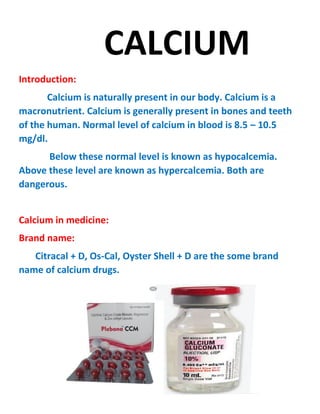 CALCIUM
Introduction:
Calcium is naturally present in our body. Calcium is a
macronutrient. Calcium is generally present in bones and teeth
of the human. Normal level of calcium in blood is 8.5 – 10.5
mg/dl.
Below these normal level is known as hypocalcemia.
Above these level are known as hypercalcemia. Both are
dangerous.
Calcium in medicine:
Brand name:
Citracal + D, Os-Cal, Oyster Shell + D are the some brand
name of calcium drugs.
 