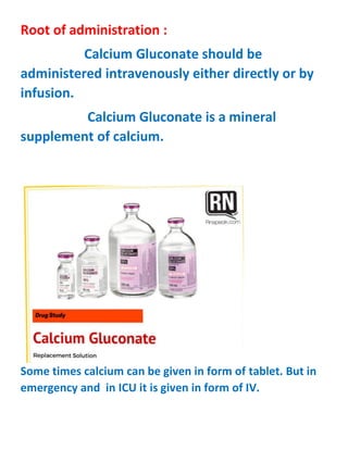 Root of administration :
Calcium Gluconate should be
administered intravenously either directly or by
infusion.
Calcium Gluconate is a mineral
supplement of calcium.
Some times calcium can be given in form of tablet. But in
emergency and in ICU it is given in form of IV.
 