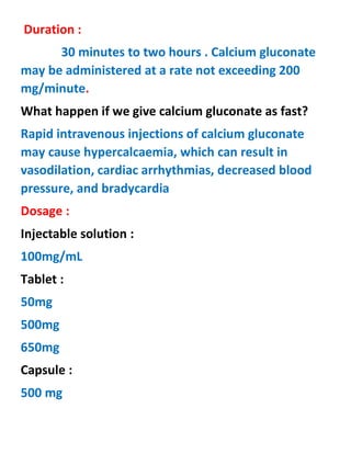 Duration :
30 minutes to two hours . Calcium gluconate
may be administered at a rate not exceeding 200
mg/minute.
What happen if we give calcium gluconate as fast?
Rapid intravenous injections of calcium gluconate
may cause hypercalcaemia, which can result in
vasodilation, cardiac arrhythmias, decreased blood
pressure, and bradycardia
Dosage :
Injectable solution :
100mg/mL
Tablet :
50mg
500mg
650mg
Capsule :
500 mg
 