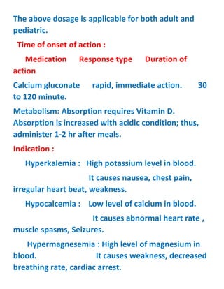 The above dosage is applicable for both adult and
pediatric.
Time of onset of action :
Medication Response type Duration of
action
Calcium gluconate rapid, immediate action. 30
to 120 minute.
Metabolism: Absorption requires Vitamin D.
Absorption is increased with acidic condition; thus,
administer 1-2 hr after meals.
Indication :
Hyperkalemia : High potassium level in blood.
It causes nausea, chest pain,
irregular heart beat, weakness.
Hypocalcemia : Low level of calcium in blood.
It causes abnormal heart rate ,
muscle spasms, Seizures.
Hypermagnesemia : High level of magnesium in
blood. It causes weakness, decreased
breathing rate, cardiac arrest.
 
