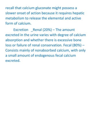 recall that calcium gluconate might possess a
slower onset of action because it requires hepatic
metabolism to release the elemental and active
form of calcium.
Excretion _Renal (20%) – The amount
excreted in the urine varies with degree of calcium
absorption and whether there is excessive bone
loss or failure of renal conservation. Fecal (80%) –
Consists mainly of nonabsorbed calcium, with only
a small amount of endogenous fecal calcium
excreted.
 