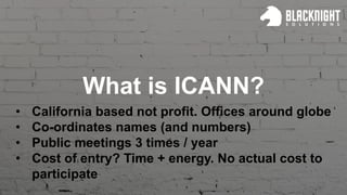 What is ICANN?
• California based not profit. Offices around globe
• Co-ordinates names (and numbers)
• Public meetings 3 times / year
• Cost of entry? Time + energy. No actual cost to
participate
 