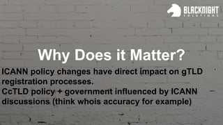 Why Does it Matter?
ICANN policy changes have direct impact on gTLD
registration processes.
CcTLD policy + government influenced by ICANN
discussions (think whois accuracy for example)
 