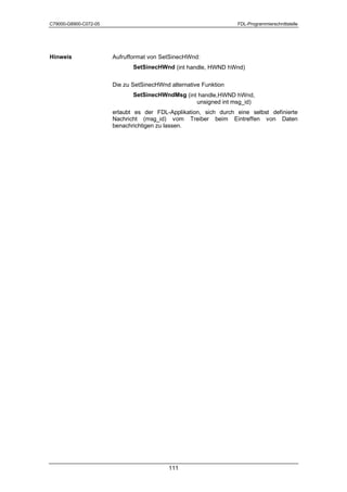 C79000-G8900-C072-05                                              FDL-Programmierschnittstelle




Hinweis                Aufrufformat von SetSinecHWnd:
                              SetSinecHWnd (int handle, HWND hWnd)

                       Die zu SetSinecHWnd alternative Funktion
                              SetSinecHWndMsg (int handle,HWND hWnd,
                                                  unsigned int msg_id)
                       erlaubt es der FDL-Applikation, sich durch eine selbst definierte
                       Nachricht (msg_id) vom Treiber beim Eintreffen von Daten
                       benachrichtigen zu lassen.




                                           111
 