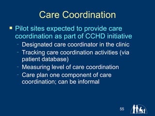 Care Coordination Pilot sites expected to provide care coordination as part of CCHD initiative Designated care coordinator in the clinic Tracking care coordination activities (via patient database) Measuring level of care coordination  Care plan one component of care coordination; can be informal 
