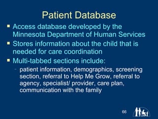 Patient Database Access database developed by the Minnesota Department of Human Services Stores information about the child that is needed for care coordination Multi-tabbed sections include: patient information, demographics, screening section, referral to Help Me Grow, referral to agency, specialist/ provider, care plan, communication with the family 
