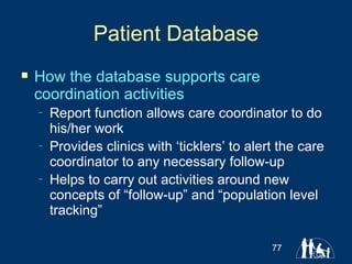 Patient Database How the database supports care coordination activities Report function allows care coordinator to do his/her work Provides clinics with ‘ticklers’ to alert the care coordinator to any necessary follow-up Helps to carry out activities around new concepts of “follow-up” and “population level tracking” 