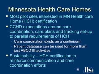 Minnesota Health Care Homes Most pilot sites interested in MN Health care Home (HCH) certification CCHD expectations around care coordination, care plans and tracking set-up to parallel requirements of HCH Care coordination exists on a continuum Patient database can be used for more than just ABCD III activities Sustainability – HCH certification to reinforce communication and care coordination efforts 