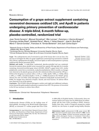 810                                                 DOI 10.1002/mnfr.201100673                Mol. Nutr. Food Res. 2012, 56, 810–821



RESEARCH ARTICLE

Consumption of a grape extract supplement containing
resveratrol decreases oxidized LDL and ApoB in patients
undergoing primary prevention of cardiovascular
disease: A triple-blind, 6-month follow-up,
placebo-controlled, randomized trial
Joao Tome-Carneiro1 , Manuel Gonzalvez2 , Mar Larrosa1 , Francisco J. Garc´a-Almagro2 ,
          ´                          ´                                       ı
Francisco Aviles-Plaza3 , Soledad Parra3 , Mar´a J. Yanez-Gascon1 , Jose A. Ruiz-Ros2 ,
               ´                              ı      ´˜       ´        ´
Mar´a T. Garc´a-Conesa1 , Francisco A. Tomas-Barberan1 and Juan Carlos Esp´n1
    ı        ı                              ´          ´                       ı
1
  Research Group on Quality, Safety and Bioactivity of Plant Foods, Department of Food Science and Technology,
  CEBAS-CSIC, Murcia, Spain
2
  Cardiology Service, Morales Meseguer University Hospital, Murcia, Spain
3
  Clinical Analyses Service, Virgen de La Arrixaca University Hospital, Murcia, Spain

Scope: The cardioprotective role of resveratrol as part of the human diet is not yet clear. Our           Received: October 7, 2011
aim was to investigate the effect of a grape supplement containing 8 mg resveratrol in oxidized            Revised: January 3, 2012
                                                                                                          Accepted: January 9, 2012
LDL (LDLox), apolipoprotein-B (ApoB), and serum lipids on statin-treated patients in primary
cardiovascular disease prevention (PCP).
Methods and results: A triple-blind, randomized, placebo-controlled trial was conducted.
Seventy-ﬁve patients (three parallel arms) consumed one capsule (350 mg) daily for 6 months
containing resveratrol-enriched grape extract (GE-RES, Stilvid R ), grape extract (GE, similar
polyphenolic content but no resveratrol), or placebo (maltodextrin). After 6 months, no changes
were observed in the placebo group and only LDL cholesterol (LDLc) decreased by 2.9% (p =
0.013) in the GE group. In contrast, LDLc (−4.5%, p = 0.04), ApoB (−9.8%, p = 0.014), LDLox
(−20%, p = 0.001), and LDLox/ApoB (−12.5%, p = 0.000) decreased in the Stilvid R group,
whereas the ratio non-HDLc (total atherogenic cholesterol load)/ApoB increased (8.5%, p =
0.046). No changes were observed in hepatic, thyroid, and renal function. No adverse effects
were observed in any of the patients.
Conclusion: This GE-RES reduced atherogenic markers and might exert additional cardiopro-
tection beyond the gold-standard medication in patients from PCP. The presence of resveratrol
in the GE was necessary to achieve these effects.

Keywords:
Cardiovascular / Clinical trial / Nutraceutical / Polyphenol / Resveratrol



1      Introduction                                                  in 2004 (29% of all global deaths). Unfortunately, these esti-
                                                                     mations will be even worse since by 2030 almost 24 million
Cardiovascular diseases (CVDs) are the leading cause of              people will die from CVDs according to WHO. However,
death globally. According to the World Health Organization           despite these data, results of long-term prospective studies
(WHO), an estimated 17.1 million people died from CVDs               identify low risk factors in people having healthy lifestyles

Correspondence: Dr. Juan Carlos Esp´n, Research Group on Qual-
                                     ı
                                                                     Abbreviations: ApoB, apolipoprotein B; GE, grape extract; GE-
ity, Safety and Bioactivity of Plant Foods, Department of Food
                                                                     RES, resveratrol-enriched grape extract (Stilvid R ); HED, human
Science and Technology, CEBAS-CSIC, P Box 164, 30100 Cam-
                                        .O.
                                                                     equivalent dose; LDLox, oxidized low-density lipoprotein; non-
pus de Espinardo, Murcia, Spain
                                                                     HDLc, whole atherogenic fraction of cholesterol (Tchol–LDLc);
E-mail: jcespin@cebas.csic.es
                                                                     PCP, primary cardiovascular disease prevention; Tchol, total
Fax: +34-968-396213
                                                                     cholesterol

C   2012 WILEY-VCH Verlag GmbH & Co. KGaA, Weinheim                                                           www.mnf-journal.com
 