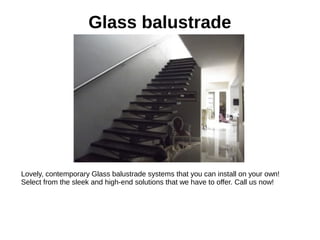 Glass balustrade
Lovely, contemporary Glass balustrade systems that you can install on your own!
Select from the sleek and high-end solutions that we have to offer. Call us now!
 