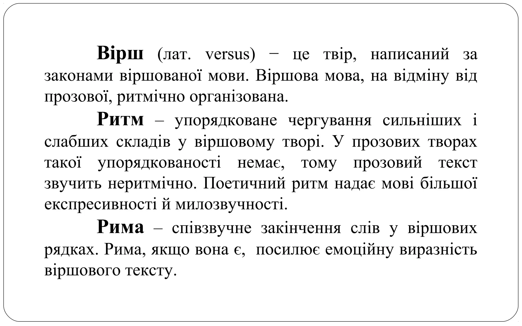 Вірш (лат. versus) − це твір, написаний за
законами віршованої мови. Віршова мова, на відміну від
прозової, ритмічно організована.
Ритм – упорядковане чергування сильніших і
слабших складів у віршовому творі. У прозових творах
такої упорядкованості немає, тому прозовий текст
звучить неритмічно. Поетичний ритм надає мові більшої
експресивності й милозвучності.
Рима – співзвучне закінчення слів у віршових
рядках. Рима, якщо вона є, посилює емоційну виразність
віршового тексту.
 