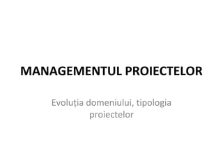 MANAGEMENTUL PROIECTELOR
Evoluţia domeniului, tipologia
proiectelor
 