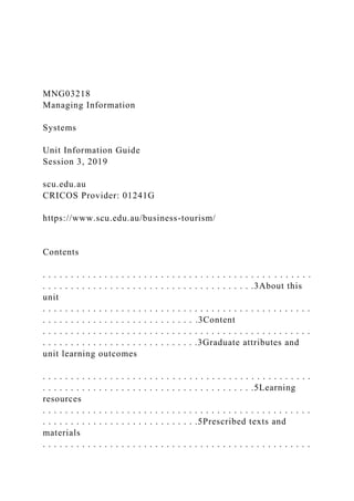 MNG03218
Managing Information
Systems
Unit Information Guide
Session 3, 2019
scu.edu.au
CRICOS Provider: 01241G
https://www.scu.edu.au/business-tourism/
Contents
. . . . . . . . . . . . . . . . . . . . . . . . . . . . . . . . . . . . . . . . . . . . . . . .
. . . . . . . . . . . . . . . . . . . . . . . . . . . . . . . . . . . . . .3About this
unit
. . . . . . . . . . . . . . . . . . . . . . . . . . . . . . . . . . . . . . . . . . . . . . . .
. . . . . . . . . . . . . . . . . . . . . . . . . . . .3Content
. . . . . . . . . . . . . . . . . . . . . . . . . . . . . . . . . . . . . . . . . . . . . . . .
. . . . . . . . . . . . . . . . . . . . . . . . . . . .3Graduate attributes and
unit learning outcomes
. . . . . . . . . . . . . . . . . . . . . . . . . . . . . . . . . . . . . . . . . . . . . . . .
. . . . . . . . . . . . . . . . . . . . . . . . . . . . . . . . . . . . . .5Learning
resources
. . . . . . . . . . . . . . . . . . . . . . . . . . . . . . . . . . . . . . . . . . . . . . . .
. . . . . . . . . . . . . . . . . . . . . . . . . . . .5Prescribed texts and
materials
. . . . . . . . . . . . . . . . . . . . . . . . . . . . . . . . . . . . . . . . . . . . . . . .
 