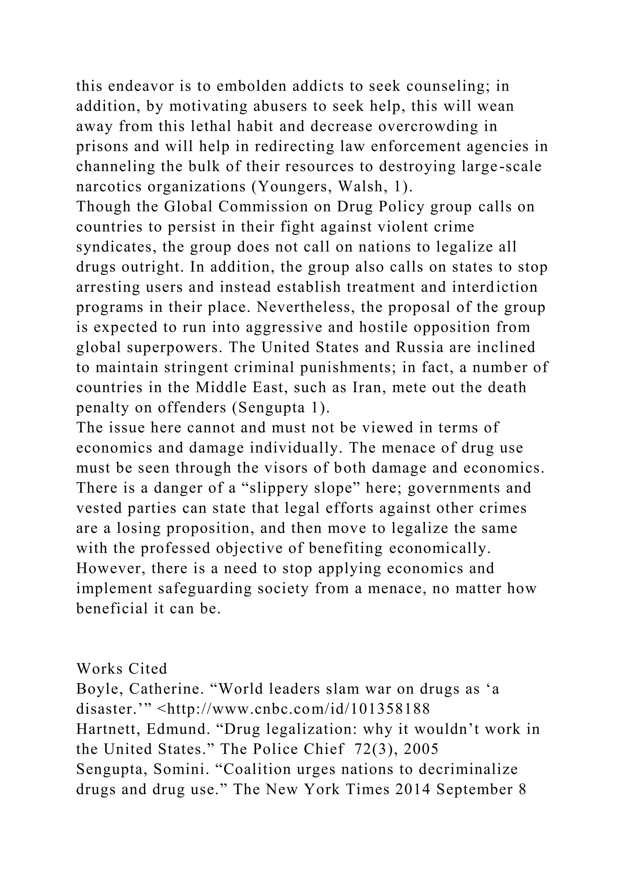 this endeavor is to embolden addicts to seek counseling; in
addition, by motivating abusers to seek help, this will wean
away from this lethal habit and decrease overcrowding in
prisons and will help in redirecting law enforcement agencies in
channeling the bulk of their resources to destroying large-scale
narcotics organizations (Youngers, Walsh, 1).
Though the Global Commission on Drug Policy group calls on
countries to persist in their fight against violent crime
syndicates, the group does not call on nations to legalize all
drugs outright. In addition, the group also calls on states to stop
arresting users and instead establish treatment and interdiction
programs in their place. Nevertheless, the proposal of the group
is expected to run into aggressive and hostile opposition from
global superpowers. The United States and Russia are inclined
to maintain stringent criminal punishments; in fact, a number of
countries in the Middle East, such as Iran, mete out the death
penalty on offenders (Sengupta 1).
The issue here cannot and must not be viewed in terms of
economics and damage individually. The menace of drug use
must be seen through the visors of both damage and economics.
There is a danger of a “slippery slope” here; governments and
vested parties can state that legal efforts against other crimes
are a losing proposition, and then move to legalize the same
with the professed objective of benefiting economically.
However, there is a need to stop applying economics and
implement safeguarding society from a menace, no matter how
beneficial it can be.
Works Cited
Boyle, Catherine. “World leaders slam war on drugs as ‘a
disaster.’” <http://www.cnbc.com/id/101358188
Hartnett, Edmund. “Drug legalization: why it wouldn’t work in
the United States.” The Police Chief 72(3), 2005
Sengupta, Somini. “Coalition urges nations to decriminalize
drugs and drug use.” The New York Times 2014 September 8
 