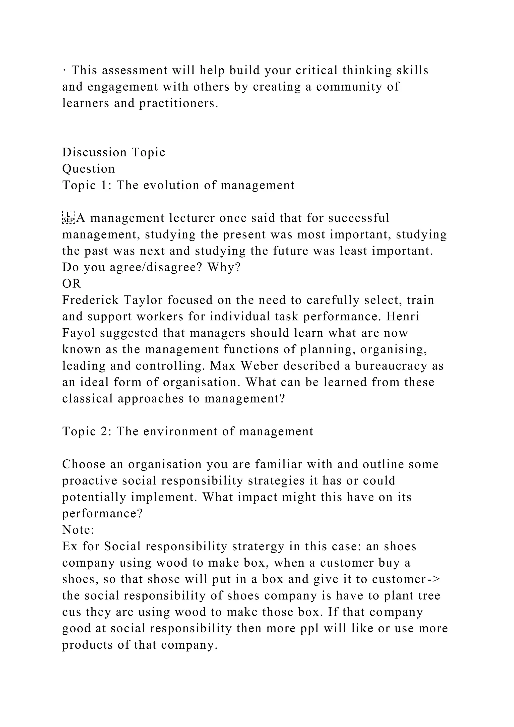 · This assessment will help build your critical thinking skills
and engagement with others by creating a community of
learners and practitioners.
Discussion Topic
Question
Topic 1: The evolution of management
A management lecturer once said that for successful
management, studying the present was most important, studying
the past was next and studying the future was least important.
Do you agree/disagree? Why?
OR
Frederick Taylor focused on the need to carefully select, train
and support workers for individual task performance. Henri
Fayol suggested that managers should learn what are now
known as the management functions of planning, organising,
leading and controlling. Max Weber described a bureaucracy as
an ideal form of organisation. What can be learned from these
classical approaches to management?
Topic 2: The environment of management
Choose an organisation you are familiar with and outline some
proactive social responsibility strategies it has or could
potentially implement. What impact might this have on its
performance?
Note:
Ex for Social responsibility stratergy in this case: an shoes
company using wood to make box, when a customer buy a
shoes, so that shose will put in a box and give it to customer->
the social responsibility of shoes company is have to plant tree
cus they are using wood to make those box. If that company
good at social responsibility then more ppl will like or use more
products of that company.
 